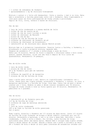 - 1 colher de sobremesa de fermento
- aproximadamente 1 kg de chocolate hidrogenado

Misture o açúcar e o leite até desmanchar. Junte a canela, o mel e os ovos. Bata
bem e acrescente a farinha peneirada junto com o fermento. Bata ligeiramente e
leve para assar em forno pré-aquecido em forma untada e polvilhada.
Depois de frio, corte, recheie e banhe em chocolate.


Pão de mel

1   lata de leite condensado e a mesma medida de leite
1   colher de chá de canela em pó
1   colher de chá de cravo torrado e moído
1   colher de chá(rasa) de Nescafé
1   xícara de chá de mel
3   xícaras de chá de farinha de trigo
2   colheres de chá(rasas) de fermento em pó
2   colheres de chá(rasas) de bicarbonato
1   tablete(200 g) de chocolate meio amargo Nestlé picado

Misture bem os 6 primeiros ingredientes. Peneire juntos a farinha, o fermento, o
bicarbonato e junte à primeira mistura, mexendo bem.
Despeje em assadeira nº 3 untada e enfarinhada e asse em forno
médio por 25 minutos. Retire do forno e espalhe o chocolate sobre o bolo ainda
quente. Quando derreter, alise com uma faca e depois de frio corte em
quadradinhos. Rendimento: 24 pedaços.



Pão de milho verde

1 lata de milho verde
1 xícara de chá de leite
60 g de fermento para pão em tabletes
2 ovos
2 colheres de sopa(50 g) de margarina
5 xícaras de chá de farinha de trigo

Lave o milho para retirar o sal. Bata-o no liqüidificador juntamente com o
leite. Passe para uma tigela grande, acrescente o fermento, o açúcar, os ovos, a
margarina amolecida e a farinha de trigo. Sove bem. Cubra com um pano e deixe
crescer por 1 hora. Modele os pães e deixe crescer novamente por 30 minutos.
Coloque em forma untada e leve ao forno quente por 30 minutos. Rendimento: 30
pãezinhos ou 5 grandes.



Pão de milho

2 tabletes(30 g) de fermento para pão
1/2 kg de farinha de trigo
4 colheres de sopa de manteiga amolecida
2 ovos
1 lata de leite condensado
200 g de fubá ou farinha de milho peneirada
Sal a gosto

Numa tigela, dissolva o fermento em 1/2 xícara de água morna. Junte 1/2 xícara
de farinha de trigo formando um mingau e deixe coberto crescendo por uns 20
minutos. Acrescente a manteiga, o sal e os ovos e mexa bem. Adicione o leite
condensado, o fubá e volte a mexer. Por último, junte farinha de trigo
suficiente para obter uma massa macia. Amasse bem e coloque numa tigela untada.
Cubra e deixe dobrar de volume. Abaixe a massa com o punho e divida-a ao meio.
Dê o formato de broa e deixe os dois pães crescerem em assadeiras untadas até
 