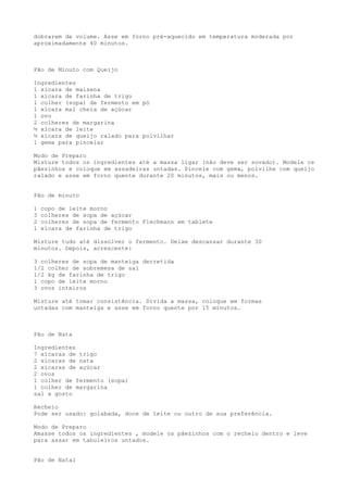 dobrarem de volume. Asse em forno pré-aquecido em temperatura moderada por
aproximadamente 40 minutos.



Pão de Minuto com Queijo

Ingredientes
1 xícara de maisena
1 xícara de farinha de trigo
1 colher (sopa) de fermento em pó
1 xícara mal cheia de açúcar
1 ovo
2 colheres de margarina
½ xícara de leite
½ xícara de queijo ralado para polvilhar
1 gema para pincelar

Modo de Preparo
Misture todos os ingredientes até a massa ligar (não deve ser sovado). Modele os
pãezinhos e coloque em assadeiras untadas. Pincele com gema, polvilhe com queijo
ralado e asse em forno quente durante 20 minutos, mais ou menos.


Pão de minuto

1   copo de leite morno
3   colheres de sopa de açúcar
2   colheres de sopa de fermento Flechmann em tablete
1   xícara de farinha de trigo

Misture tudo até dissolver o fermento. Deixe descansar durante 30
minutos. Depois, acrescente:

3 colheres de sopa de manteiga derretida
1/2 colher de sobremesa de sal
1/2 kg de farinha de trigo
1 copo de leite morno
3 ovos inteiros

Misture até tomar consistência. Divida a massa, coloque em formas
untadas com manteiga e asse em forno quente por 15 minutos.



Pão de Nata

Ingredientes
7 xícaras de trigo
2 xícaras de nata
2 xícaras de açúcar
2 ovos
1 colher de fermento (sopa)
1 colher de margarina
sal a gosto

Recheio
Pode ser usado: goiabada, doce de leite ou outro de sua preferência.

Modo de Preparo
Amasse todos os ingredientes , modele os pãezinhos com o recheio dentro e leve
para assar em tabuleiros untados.


Pão de Natal
 