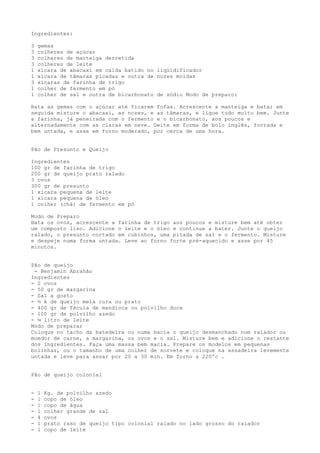 Ingredientes:

3   gemas
3   colheres de açúcar
3   colheres de manteiga derretida
3   colheres de leite
1   xícara de abacaxi em calda batido no liqüidificador
1   xícara de tâmaras picadas e outra de nozes moídas
3   xícaras de farinha de trigo
1   colher de fermento em pó
1   colher de sal e outra de bicarbonato de sódio Modo de preparo:

Bata as gemas com o açúcar até ficarem fofas. Acrescente a manteiga e bata; em
seguida misture o abacaxi, as nozes, e as tâmaras, e ligue tudo muito bem. Junte
a farinha, já peneirada com o fermento e o bicarbonato, aos poucos e
alternadamente com as claras em neve. Deite em forma de bolo inglês, forrada e
bem untada, e asse em forno moderado, por cerca de uma hora.


Pão de Presunto e Queijo

Ingredientes
100 gr de farinha de trigo
200 gr de queijo prato ralado
3 ovos
300 gr de presunto
1 xícara pequena de leite
1 xícara pequena de óleo
1 colher (chá) de fermento em pó

Modo de Preparo
Bata os ovos, acrescente a farinha de trigo aos poucos e misture bem até obter
um composto liso. Adicione o leite e o óleo e continue a bater. Junte o queijo
ralado, o presunto cortado em cubinhos, uma pitada de sal e o fermento. Misture
e despeje numa forma untada. Leve ao forno forte pré-aquecido e asse por 45
minutos.


Pão de queijo
 - Benjamin Abrahão
Ingredientes
- 2 ovos
- 50 gr de margarina
- Sal a gosto
- ½ k de queijo meia cura ou prato
- 400 gr de fécula de mandioca ou polvilho doce
- 100 gr de polvilho azedo
- ¼ litro de leite
Modo de preparar
Coloque no tacho da batedeira ou numa bacia o queijo desmanchado num ralador ou
moedor de carne, a margarina, os ovos e o sal. Misture bem e adicione o restante
dos ingredientes. Faça uma massa bem macia. Prepare os modelos em pequenas
bolinhas, ou o tamanho de uma colher de sorvete e coloque na assadeira levemente
untada e leve para assar por 20 a 30 min. Em forno a 220ºc .


Pão de queijo colonial


-   1   Kg. de polvilho azedo
-   1   copo de óleo
-   1   copo de água
-   1   colher grande de sal
-   4   ovos
-   1   prato raso de queijo tipo colonial ralado no lado grosso do ralador
-   1   copo de leite
 