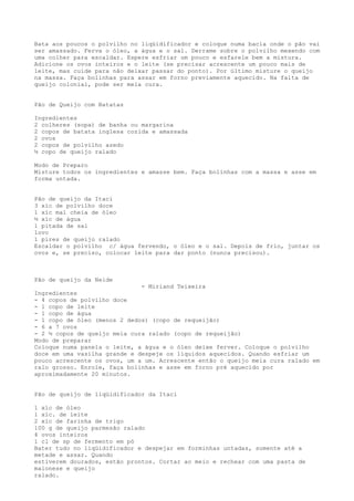Bata aos poucos o polvilho no liqüidificador e coloque numa bacia onde o pão vai
ser amassado. Ferva o óleo, a água e o sal. Derrame sobre o polvilho mexendo com
uma colher para escaldar. Espere esfriar um pouco e esfarele bem a mistura.
Adicione os ovos inteiros e o leite (se precisar acrescente um pouco mais de
leite, mas cuide para não deixar passar do ponto). Por último misture o queijo
na massa. Faça bolinhas para assar em forno previamente aquecido. Na falta de
queijo colonial, pode ser meia cura.


Pão de Queijo com Batatas

Ingredientes
2 colheres (sopa) de banha ou margarina
2 copos de batata inglesa cozida e amassada
2 ovos
2 copos de polvilho azedo
½ copo de queijo ralado

Modo de Preparo
Misture todos os ingredientes e amasse bem. Faça bolinhas com a massa e asse em
forma untada.


Pão de queijo da Itaci
3 xíc de polvilho doce
1 xíc mal cheia de óleo
½ xíc de água
1 pitada de sal
1ovo
1 pires de queijo ralado
Escaldar o polvilho c/ água fervendo, o óleo e o sal. Depois de frio, juntar os
ovos e, se preciso, colocar leite para dar ponto (nunca precisou).



Pão de queijo da Neide
                              - Miriand Teixeira
Ingredientes
- 4 copos de polvilho doce
- 1 copo de leite
- 1 copo de água
- 1 copo de óleo (menos 2 dedos) (copo de requeijão)
- 6 a 7 ovos
- 2 ½ copos de queijo meia cura ralado (copo de requeijão)
Modo de preparar
Coloque numa panela o leite, a água e o óleo deixe ferver. Coloque o polvilho
doce em uma vasilha grande e despeje os líquidos aquecidos. Quando esfriar um
pouco acrescente os ovos, um a um. Acrescente então o queijo meia cura ralado em
ralo grosso. Enrole, faça bolinhas e asse em forno pré aquecido por
aproximadamente 20 minutos.


Pão de queijo de liqüidificador da Itaci

1 xíc de óleo
1 xíc. de leite
2 xíc de farinha de trigo
100 g de queijo parmesão ralado
4 ovos inteiros
1 cl de sp de fermento em pó
Bater tudo no liqüidificador e despejar em forminhas untadas, somente até a
metade e assar. Quando
estiverem dourados, estão prontos. Cortar ao meio e rechear com uma pasta de
maionese e queijo
ralado.
 