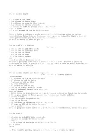 Pão de queijo light


-   2 claras e uma gema
-   1/2 xícara de leite light
-   2 colheres de sopa de óleo vegetal
-   1/2 xícara de ricota amassada
-   1 xícara de café de queijo prato light ralado
-   sal a gosto
-   1 e 1/2 xícara de chá de polvilho doce

Ferva o leite e coloque-o ainda quente no liquidificador, sobre os outros
ingredientes. Bata. Unte as forminhas com o spray de margarina light e leve ao
forno pré-aquecido por 12 minutos mais ou menos.
Dá mais ou menos 30 pães de queijo.


Pão de queijo - o gostoso
                                      Da Itaci-
2 xíc de chá de polvilho azedo
2 xíc de chá de polvilho doce
1 xíc de chá de leite
1 xíc de chá de óleo
100 g de queijo ralado
sal
1 colh de chá de fermento em pó
Coloque o polvilho numa bacia e ferva o leite e o óleo. Escalde o polvilho.
Acrescente os ovos, o queijo e o sal. Faça bolinhas e asse em forno moderado por
mais ou menos 25 minutos.



Pão de queijo rápido com falso requeijão
                                - culinarista: elizabete ribaldo
ingredientes:
- 03 xícaras de chá de polvilho doce
- 01 xícara de chá de leite
- ¾ xícara de chá de óleo
- 03 ovos inteiros
- 01 colher de chá de sal
- 100 gr de queijo mineiro ralado
- queijo parmesão ralado para polvilhar
modo de fazer:
- bater todos os ingredientes no liquidificador, colocar em forminhas de empada
e levar para assar em forno quente, polvilhando com queijo ralado.
- servir quente.
falso requeijão: (ingredientes)
- 500 gr de ricota
- 02 tabletes de margarina (200 gr) derretido
- 01 copo de 250 ml de leite fervente
- sal a gosto
modo de preparo: bater todos os ingredientes no liquidificador. levar para gelar


Pão de queijo

3 xícaras de polvilho doce peneirado
3 xícaras de queijo-de-minas ralado
3 ovos
1/4 de xícara de manteiga ou margarina derretida
Sal a gosto
Leite

1. Numa vasilha grande, misture o polvilho doce, o queijo-de-minas
 