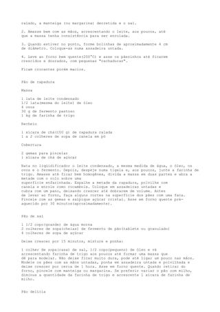 ralado, a manteiga (ou margarina) derretida e o sal.

2. Amasse bem com as mãos, acrescentando o leite, aos poucos, até
que a massa tenha consistência para ser enrolada.

3. Quando estiver no ponto, forme bolinhas de aproximadamente 4 cm
de diâmetro. Coloque-as numa assadeira untada.

4. Leve ao forno bem quente(200°C) e asse os pãezinhos até ficarem
crescidos e dourados, com pequenas "rachaduras".

Ficam crocantes porém macios.


Pão de rapadura

Massa

1 lata de leite condensado
1/2 lata(mesma do leite) de óleo
4 ovos
30 g de fermento pastoso
1 kg de farinha de trigo

Recheio

1 xícara de chá(100 g) de rapadura ralada
1 a 2 colheres de sopa de canela em pó

Cobertura

2 gemas para pincelar
1 xícara de chá de açúcar

Bata no liqüidificador o leite condensado, a mesma medida de água, o óleo, os
ovos e o fermento. Depois, despeje numa tigela e, aos poucos, junte a farinha de
trigo. Amasse até ficar bem homogênea, divida a massa em duas partes e abra a
metade com o rolo sobre uma
superfície enfarinhada. Espalhe a metade da rapadura, polvilhe com
canela e enrole como rocambole. Coloque em assadeiras untadas e
cubra com um pano, deixando crescer até dobrarem de volume. Antes
de levar ao forno, faça alguns cortes na superfície dos pães com uma faca.
Pincele com as gemas e salpique açúcar cristal. Asse em forno quente pré-
aquecido por 30 minutos(aproximadamente).


Pão de sal

1 1/2 copo(grande) de água morna
2 colheres de sopa(cheias) de fermento de pão(tablete ou granulado)
4 colheres de sopa de açúcar

Deixe crescer por 15 minutos, misture e ponha:

1 colher de sopa(rasa) de sal, 1/2 copo(pequeno) de óleo e vá
acrescentando farinha de trigo aos poucos até formar uma massa que
dê para modelar. Não deixe ficar muito dura, pode até ligar um pouco nas mãos.
Modele os pães com as mãos untadas, ponha em assadeira untada e polvilhada e
deixe crescer por cerca de 1 hora. Asse em forno quente. Quando retirar do
forno, pincele com manteiga ou margarina. Se preferir variar o pão com milho,
diminua a quantidade da farinha de trigo e acrescente 1 xícara de farinha de
milho.


Pão delícia
 
