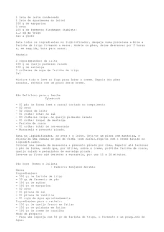 1 lata de leite condensado
1 lata de água(mesma do leite)
100 g de margarina
5 ovos
100 g de fermento Flechmann (tablete)
1,2 kg de trigo
Sal a gosto

Bata todos os ingredientes no liqüidificador, despeje numa porcelana e bote a
farinha de trigo formando a massa. Modele os pães, deixe descansar por 2 horas
e, em seguida, bote para assar.

Recheio

2 copos(grandes) de leite
100 g de queijo parmesão ralado
100 g de manteiga
3 colheres de sopa de farinha de trigo
Sal

Misture tudo e leve ao fogo para fazer o creme. Depois dos pães
assados, recheie com um pouco deste creme.



Pão Delicioso para o Lanche
                  Cybercook

-   01 pão de forma (sem a casca) cortado no comprimento
-   02 ovos
-   02 copos de leite
-   01 colher (chá) de sal
-   03 colheres (sopa) de queijo parmesão ralado
-   01 colher (sopa) de manteiga
-   Farinha de rosca
-   01 colher (chá) de noz-moscada
-   Mussarela e presunto picado.

Bata no liqüidificador, os ovos e o leite. Unta-se um pirex com manteiga, e
coloca-se uma camada de pão de forma (sem casca),rega-se com o creme batido no
liqüidificador.
Colocar uma camada de mussarela e presunto picado por cima. Repetir até terminar
o pão de forma, sendo que, por último, sobre o creme, polvilhe farinha de rosca,
queijo ralado e pedacinhos de manteiga picada.
Leva-se ao forno até derreter a mussarela, por uns 15 a 20 minutos.


Pão Doce    Romeu e Julieta
                       - Padeiro: Benjamim Abrahão
Massa
Ingredientes:
- 500 gr de farinha de trigo
- 50 gr de fermento de pão
- 100 gr de açúcar
- 100 gr de margarina
- 02 ovos
- 01 pitada de sal
- 01 pitada de vanilina
- 01 copo de água aproximadamente
Ingredientes para o recheio:
- 150 gr de queijo fresco em fatias
- 150 gr de goiabada em fatias
- 100 gr de creme de baunilha
Modo de preparo:
- Faça uma esponja com 50 gr de farinha de trigo, o fermento e um pouquinho de
água.
 