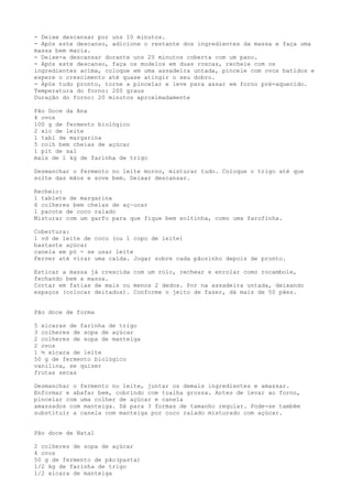 - Deixe descansar por uns 10 minutos.
- Após este descanso, adicione o restante dos ingredientes da massa e faça uma
massa bem macia.
- Deixe-a descansar durante uns 20 minutos coberta com um pano.
- Após este descanso, faça os modelos em duas roscas, recheie com os
ingredientes acima, coloque em uma assadeira untada, pincele com ovos batidos e
espere o crescimento até quase atingir o seu dobro.
- Após tudo pronto, torne a pincelar e leve para assar em forno pré-aquecido.
Temperatura do forno: 200 graus
Duração do forno: 20 minutos aproximadamente

Pão Doce da Ana
4 ovos
100 g de fermento biológico
2 xíc de leite
1 tabl de margarina
5 colh bem cheias de açúcar
1 pit de sal
mais de 1 kg de farinha de trigo

Desmanchar o fermento no leite morno, misturar tudo. Coloque o trigo até que
solte das mãos e sove bem. Deixar descansar.

Recheio:
1 tablete de margarina
6 colheres bem cheias de aç~ucar
1 pacote de coco ralado
Misturar com um garfo para que fique bem soltinha, como uma farofinha.

Cobertura:
1 vd de leite de coco (ou 1 copo de leite)
bastante açúcar
canela em pó - se usar leite
Ferver até virar uma calda. Jogar sobre cada pãozinho depois de pronto.

Esticar a massa já crescida com um rolo, rechear e enrolar como rocambole,
fechando bem a massa.
Cortar em fatias de mais ou menos 2 dedos. Por na assadeira untada, deixando
espaços (colocar deitados). Conforme o jeito de fazer, dá mais de 50 pães.


Pão doce de forma

5 xícaras de farinha de trigo
3 colheres de sopa de açúcar
2 colheres de sopa de manteiga
2 ovos
1 ½ xícara de leite
50 g de fermento biológico
vanilina, se quiser
frutas secas

Desmanchar o fermento no leite, juntar os demais ingredientes e amassar.
Enformar e abafar bem, cobrindo com toalha grossa. Antes de levar ao forno,
pincelar com uma colher de açúcar e canela
amassados com manteiga. Dá para 3 formas de tamanho regular. Pode-se também
substituir a canela com manteiga por coco ralado misturado com açúcar.


Pão doce de Natal

2 colheres de sopa de açúcar
4 ovos
50 g de fermento de pão(pasta)
1/2 kg de farinha de trigo
1/2 xícara de manteiga
 