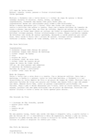 1/2 copo de leite morno
Açúcar, canela, nozes, passas e frutas cristalizadas
Calda queimada

Misture o fermento com o leite morno e 1 colher de sopa de açúcar e deixe
levedar durante 15 minutos. Junte, então, os demais
ingredientes, formando uma massa como para fazer pão; os
ingredientes devem ser adicionados pela ordem e bem misturados.
Deixe a massa descansar por 2 horas. Unte uma forma com canudo no
centro e polvilhe com açúcar e canela. Faça com a massa bolinhas do tamanho de
nozes e passe, uma por uma, em óleo de cozinha, depois em açúcar com canela e
coloque-as na forma umas sobre as outras; em todos os espaços(entre uma e outra
bolinha) coloque passas, frutas cristalizadas e nozes. Regue a primeira camada
de bolinhas com calda de açúcar queimado, deixando a calda penetrar por entre
elas. Esta calda é feita com 1 xícara de açúcar. Coloque outras camadas até
terminar a massa. Depois de toda armada, leve ao forno quente.


Pão Doce Delicioso

Ingredientes
5 colheres (sopa) bem cheias de açúcar
2 colheres (sopa) bem cheias de manteiga
1 colher (sopa) de banha
2 ovos
1 xícara de leite
4 colheres (chá) de erva doce
1 colher (chá) de canela em pó
raspa de casca de limão verde
100 gr. de uvas passas sem sementes
2 tabletes de fermento para pão
farinha de trigo o suficiente
1 colher (chá) rasa de sal

Modo de Preparo
Ferva o leite com a erva doce e a canela. Coe e deixa-se esfriar. Bata bem a
manteiga, a banha e o açúcar; junte os ovos bem batidos, o fermento e o sal
dissolvidos no leite depois de frio e um pouco de raspa de limão. Misture tudo e
adicione farinha de trigo aos poucos até formar uma massa fofa e que não pegue
nas mãos. Amasse muito bem, junte as passas ligeiramente polvilhadas com
farinha. Faça o pão e deixe descansar por ½ hora. Leve ao forno quente. Estando
assado, pincele com uma gema misturada com um pouco de manteiga. Polvilhe com
açúcar cristal e torne a levar ao forno apenas para dourar.



Pão Dourado da Tina


-   1 bisnaga de Pão francês, grande
-   açúcar para calda
-   ovos
-   canela em pó
-   leite

Em uma panela larga, fazer uma calda com água e enquanto isto, a parte cortar o
pão em fatias de +/- 2 centímetros e meio de espessura. Molhar o pão no leite,
passa-lo na gema batida sem as claras e frita-lo na calda. Depois de frito,
colocar no prato e salpicar na canela por cima.



Pão Fofo de Batatas

Ingredientes
2 k de farinha de trigo
 