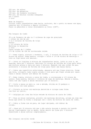 250 grs. de   açúcar
200 grs. de   margarina
150 grs. de   fermento biológico
800 grs. de   batatas cozidas esmagadas
sal a gosto
3 ovos

Modo de Preparo:
Colocar todos ingredientes numa bacia, misturar, dar o ponto na massa com água,
reservar por 10 minutos e depois cilindrar.
Fazer os pãezinhos e levar diretamente ao forno (180°).



Pão húngaro de limão

30 g de fermento de pão ou 2 colheres de sopa de granulado
1 colher de chá de sal
5 ou 6 xícaras de farinha de trigo
Açúcar
1 1/2 xícara de leite
Manteiga ou margarina
2 ovos
Casca ralada de 2 limões
1/4 de colher de chá de noz-moscada ralada

1º - Numa tigela, misture o fermento, o sal, 2 xícaras de farinha de trigo e 1/2
xícara de açúcar. Numa panela, coloque o leite e 1/4 de xícara de manteiga e
leve ao fogo baixo até amornar.

2º - Junte os líquidos à mistura de ingredientes secos, junte os ovos e, em
seguida, bata por 2 minutos. Adicione 1/2 xícara de farinha de trigo para obter
uma mistura grossa e bata por mais 2 minutos. Mexendo com uma colher de pau,
acrescente 2 xícaras de farinha de trigo para fazer uma massa macia.

3º - Sobre uma superfície enfarinhada, amasse-a até que fique elástica. Forme
uma bola, coloque-a numa tigela untada e vire para que fique untada por igual.
Cubra e deixe crescer até dobrar de volume.

4º - Numa tigela, misture a casca de limão, a noz-moscada e 1/2 xícara de
açúcar. Numa panela, derreta 2 colheres de sopa de manteiga. Abaixe a massa,
cubra com uma tigela e deixe descansar por 15 minutos.

5º - Corte a massa ao meio e, com a metade, divida em 16 pedaços e
forme bolas com cada pedaço.

6º - Pincele as bolas com manteiga derretida e coloque numa forma
com furo ao centro.

7º - Salpique por cima das bolas metade da mistura de casca de limão.

8º - Faça as bolas restantes, pincele com manteiga derretida, arrume em cima das
bolas que estão na forma e salpique com o resto da mistura de casca de limão.

9º - Cubra a forma com um pano, em lugar abrigado, até dobrar de
volume.

10º - Asse por 35 minutos até que o pão esteja dourado e pareça oco quando
batido ligeiramente com os dedos. Deixe dentro da forma por 5 minutos.
Desenforme e deixe esfriar completamente.



Pão integral com milho verde

                           - Heliene de Oliveira - fone: 64.40.34.86
 