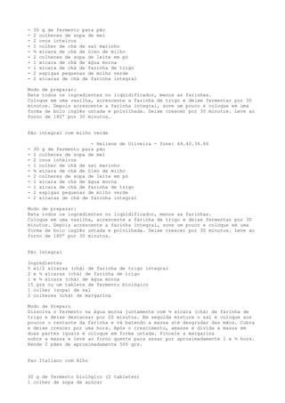 -   30 g de fermento para pão
-   2 colheres de sopa de mel
-   2 ovos inteiros
-   1 colher de chá de sal marinho
-   ½ xícara de chá de óleo de milho
-   2 colheres de sopa de leite em pó
-   1 xícara de chá de água morna
-   1 xícara de chá de farinha de trigo
-   2 espigas pequenas de milho verde
-   2 xícaras de chá de farinha integral

Modo de preparar:
Bata todos os ingredientes no liqüidificador, menos as farinhas.
Coloque em uma vasilha, acrescente a farinha de trigo e deixe fermentar por 30
minutos. Depois acrescente a farinha integral, sove um pouco e coloque em uma
forma de bolo inglês untada e polvilhada. Deixe crescer por 30 minutos. Leve ao
forno de 180º por 30 minutos.


Pão integral com milho verde

                        - Heliene de Oliveira - fone: 64.40.34.86
-   30 g de fermento para pão
-   2 colheres de sopa de mel
-   2 ovos inteiros
-   1 colher de chá de sal marinho
-   ½ xícara de chá de óleo de milho
-   2 colheres de sopa de leite em pó
-   1 xícara de chá de água morna
-   1 xícara de chá de farinha de trigo
-   2 espigas pequenas de milho verde
-   2 xícaras de chá de farinha integral

Modo de preparar:
Bata todos os ingredientes no liqüidificador, menos as farinhas.
Coloque em uma vasilha, acrescente a farinha de trigo e deixe fermentar por 30
minutos. Depois acrescente a farinha integral, sove um pouco e coloque em uma
forma de bolo inglês untada e polvilhada. Deixe crescer por 30 minutos. Leve ao
forno de 180º por 30 minutos.


Pão Integral

Ingredientes
5 e1/2 xícaras (chá) de farinha de trigo integral
2 e ½ xícaras (chá) de farinha de trigo
1 e ½ xícara (chá) de água morna
15 grs ou um tablete de fermento biológico
1 colher (sopa) de sal
2 colheres (chá) de margarina

Modo de Preparo
Dissolva o fermento na água morna juntamente com ½ xícara (chá) de farinha de
trigo e deixe descansar por 20 minutos. Em seguida misture o sal e coloque aos
poucos o restante da farinha e vá batendo a massa até desgrudar das mãos. Cubra
e deixe crescer por uma hora. Após o crescimento, amasse e divida a massa em
duas partes iguais e coloque em forma untada. Pincele a margarina
sobre a massa e leve ao forno quente para assar por aproximadamente 1 e ½ hora.
Rende 2 pães de aproximadamente 500 grs.


Pao Italiano com Alho


30 g de fermento biológico (2 tabletes)
1 colher de sopa de açúcar
 