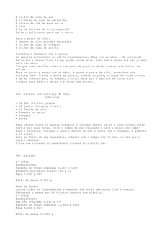 1 colher de sopa de sal
2 colheres de sopa de margarina
1 xicara de chá de água morna
2 ovos
1 kg de farinha de trigo especial
leite o suficiente para dar o ponto

Para a pasta de alho:
5 dentes de alho grandes amassados
1 colher de sopa de orégano
1 colher de sopa de azeite.

Dissolva o fermento com o açúcar
em seguida acrescente os outros ingredientes. Mexa com as mãos . Vá colocando
leite ate a massa ficar firme, porém ainda mole. Sove bem a massa até não grudar
mais nas mãos.
Coloque numa vasilha coberta com pano de prato e deixe crescer até dobrar de
volume.
Abra um pouco a massa com as mãos, e passe a pasta de alho, sovando-a ate
misturar bem. Divida a massa em quatro, modele os pães, coloque em forma untada
e deixe crescer por, no mínimo, 1 hora. Asse por 5 minutos em forno alto,
diminua para médio e deixe ate ficar bem moreno.



Pão Italiano com Caturipy de Veka
                  Cybercook

-   01 Pão Italiano grande
-   01 Queijo Catupiry inteiro
-   02 Dentes de alho
-   Pimenta do reino
-   Orégano
-   Ervas

Faça vários furos no queijo Catupiry e coloque dentro deles o alho socado.Deixe
curtir por duas horas. Tire o tampo do pão Italiano e cave o miolo até caber
todo o Catupiry. Coloque o queijo dentro do pão e cubra com o orégano, a pimenta
e as ervas.
Leve ao forno em uma assadeira, coberto com o tampo por 15 min, ou até que o
queijo amoleça.
Sirva com torradas ou pedacinhos tirados do próprio pão.



Pão Italiano

1ª ETAPA
Ingredientes:
Farinha de trigo especial 5.200 g 100%
Fermento biológico fresco 120 g 2%
Água 3.000 g 58%

Total da massa 8.320 g

Modo de fazer:
Juntar todos os ingredientes e amassar até obter uma massa lisa e enxuta.
Descansar a massa por 40 minutos coberta com plástico.
2ª ETAPA
Ingredientes:
FAZ PÃO ITALIANO 4.000 g 37%
Farinha de trigo especial 10.800 g 100%
Água 8.800 g 81%

Total da massa 23.600 g
 