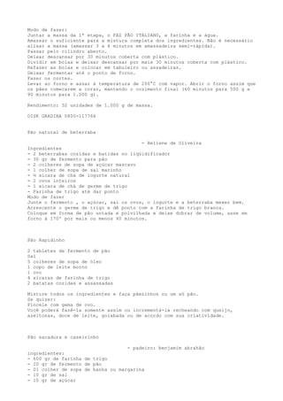 Modo de fazer:
Juntar a massa da 1ª etapa, o FAZ PÃO ITALIANO, a farinha e a água.
Amassar o suficiente para a mistura completa dos ingredientes. Não é necessário
alisar a massa (amassar 3 a 4 minutos em amassadeira semi-rápida).
Passar pelo cilindro aberto.
Deixar descansar por 30 minutos coberta com plástico.
Dividir em bolas e deixar descansar por mais 30 minutos coberta com plástico.
Refazer as bolas e colocar em tabuleiro ou assadeiras.
Deixar fermentar até o ponto de forno.
Fazer os cortes.
Levar ao forno e assar à temperatura de 200°C com vapor. Abrir o forno assim que
os pães comecarem a corar, mantendo o cozimento final (60 minutos para 500 g e
90 minutos para 1.000 g).

Rendimento: 32 unidades de 1.000 g de massa.

DISK GRADINA 0800-117766


Pão natural de beterraba

                                        - Heliene de Oliveira
Ingredientes
- 2 beterrabas cozidas e batidas no liqüidificador
- 30 gr de fermento para pão
- 2 colheres de sopa de açúcar mascavo
- 1 colher de sopa de sal marinho
- ½ xícara de chá de iogurte natural
- 2 ovos inteiros
- 1 xícara de chá de germe de trigo
- Farinha de trigo até dar ponto
Modo de fazer
Junte o fermento , o açúcar, sal os ovos, o iogurte e a beterraba mexer bem.
Acrescente o germe de trigo e dê ponto com a farinha de trigo branca.
Coloque em forma de pão untada e polvilhada e deixe dobrar de volume, asse em
forno à 170º por mais ou menos 40 minutos.



Pão Rapidinho

2 tabletes de fermento de pão
Sal
5 colheres de sopa de óleo
1 copo de leite morno
1 ovo
4 xícaras de farinha de trigo
2 batatas cozidas e assassadas

Misture todos os ingredientes e faça pãezinhos ou um só pão.
Se quizer:
Pincele com gema de ovo.
Você poderá fazê-la somente assim ou incrementá-la recheando com queijo,
azeitonas, doce de leite, goiabada ou de acordo com sua criatividade.



Pão sacadura e caseirinho

                                   - padeiro: benjamim abrahão
ingredientes:
- 600 gr de farinha de trigo
- 20 gr de fermento de pão
- 01 colher de sopa de banha ou margarina
- 10 gr de sal
- 10 gr de açúcar
 