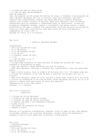 - ½ colher de sopa de leite em pó
- 01 copo de água aproximadamente
modo de preparar:
faça uma esponja com 60 gramas de farinha de trigo, o fermento e um pouquinho de
água. deixe-a descansar por uns 10 minutos. após este descanso, adicione o
restante dos ingredientes, fazendo uma massa bem macia. deixe-a descansar
coberta com um pano, durante 30 minutos. após este descanso, faça os modelos
redondinhos para as sacaduras e compridinho para os caseirinhos. coloque em
assadeiras levemente untadas, espere o crescimento até quase atingir o dobro,
pulverize-os com água e somente nos caseirinhos, polvilhe um pouco de farinha de
trigo por cima. após tudo pronto, leve para assar em forno pré-aquecido.
temperatura do forno: 200º c.
duração do forno: 15 à 20 minutos.



Pão sírio
                        - padeiro: Benjamim Abrahão

Ingredientes
- 500 g de farinha de trigo
- 25 g. de açúcar
- 15 g. de fermento de pão
- 15 g. de sal
- 2 colheres (sopa) de óleo
- 1 ovo
- 1 copo de água (+ ou -)
Modo de preparo
- Coloque numa batedeira ou numa vasilha, 50 gramas de farinha de trigo, o
fermento e um pouquinho de água.
- Faça uma esponja e deixe descansar por uns 15 minutos.
- Após este descanso, adicione o restante dos ingredientes e faça uma massa bem
macia.
- Após a massa pronta, faça os modelos em bolinhas de + ou - 70 gramas cada uma.
- Coloque em assadeira ou em cima da mesa e cubra-as com um pano por uns 15
minutos.
- Após este descanso, pegue um rolo, estique a massa numa largura de 8 cm, torne
a colocar na assadeiras ou em cima da mesa, deixe descansar por mais uns 30 à 40
minutos e depois leve para assar em forno pré aquecido.
Temperatura do forno: bem quente
Duração: 1 à 2 minutos


Pão Sírio à Pizzaiolo
            Cybercook

-   1 xícara de chá de maionese
-   3 colheres de sopa de queijo ralado
-   2 colheres de sopa de cebola picadinha
-   2 tomates sem pele e sem sementes picadinhos
-   6 pães sírios
-   500 gramas de mussarela em fatias
-   orégano a gosto.

Misture os 4 primeiros ingredientes. Reserve. Corte os pães ao meio sem separar
as metades. Recheie com a mistura reservada, coloque fatias de mussarela e
orégano e leve ao forno médio por 10 minutos. Sirva quente.



Pão sírio
 - Benjamim Abrahão
Ingredientes
- 500 g de farinha de trigo
- 25 g. de açúcar
- 15 g. de fermento de pão
 