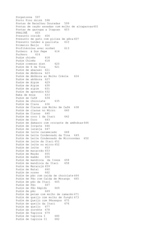 Porpetonne 597
Porto Fino drink 598
Postas de Bacalhau Douradas   599
Postas de cação assadas com molho de alcaparras 601
Postas de garoupa a Itapoan   603
PRALINÉ     605
Presunto cozido   606
Presunto de pato com picles de pêra 607
Presunto tender à paulista    610
Primeiro Beijo    612
Profitéroles avec sorbet      613
Puchero à Don Pepe      614
Puchero     616
Pudim chinês      618
Pudim Chinês      618
Pudim cremoso diet      620
Pudim de 6 da Tina      621
Pudim de abacaxi 621
Pudim de Abóbora 623
Pudim de Abóbora ao Molho Créole    624
Pudim de abóbora 627
Pudim de Aipim    629
Pudim de Aipim    630
Pudim de aipim    631
Pudim de aprendiz 632
Baba de moça      633
Pudim de Café     634
Pudim de chocolate      635
Pudim de Clara    636
Pudim de Claras com Molho de Café 638
Pudim de claras no Micro      640
Pudim de Claras   640
Pudim de coco 1 da Itaci      642
Pudim de Coco     643
Pudim de damasco com crocante de amêndoas 644
Pudim de Iorgute 646
Pudim de laranja 647
Pudim de leite caramelado     648
Pudim de Leite Condensado da Tina 649
Pudim de Leite Condensado de Microondas 650
Pudim de leite da Itaci 651
Pudim de leite no micro 652
Pudim de leite    653
Pudim de macarrão 653
Pudim de Maçãs    655
Pudim de mamão    656
Pudim de mandioca da Irene    658
Pudim de mandioca da Itaci    658
Pudim de Maracujá 659
Pudim de Natal    660
Pudim de nozes    662
Pudim de pão com calda de chocolate 664
Pudim de Pão com Calda de Morango 665
Pudim de pão da Itaci   665
Pudim de Pão      667
Pudim de Pão Rápido     669
Pudim de pão      669
Pudim de peixe com molho de camarão 671
Pudim de queijo com molho de funghi 673
Pudim de Queijo com Pêssegos 675
Pudim de queijo da Itaci      676
Pudim de queijo   677
Pudim de sorvete 678
Pudim de Tapioca 679
Pudim de tapioca I      680
Pudim de tapioca II     682
 
