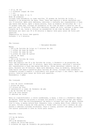- 15 g. de sal
- 2 colheres (sopa) de óleo
- 1 ovo
- 1 copo de água (+ ou -)
Modo de preparar
Coloque numa batedeira ou numa vasilha, 50 gramas de farinha de trigo, o
fermento e um pouquinho de água. Faça. Faça uma esponja e deixe descansar por
uns 15 minutos. Após este descanso, adicione o restante dos ingredientes e faça
uma massa bem macia. Após a massa pronta, faça os modelos em bolinhas de + ou -
70 gramas cada uma. Coloque em assadeira ou em cima da mesa e cubra-as com um
pano por uns 15 minutos. Após este descanso, pegue um rolo, estique a massa numa
largura de 8 cm, torne a colocar na assadeiras ou em cima da mesa, deixe
descansar por mais uns 30 à 40 minutos e depois leve para assar em forno pré
aquecido.
Temperatura do forno: bem quente
Duração: 1 á 2 minutos



Pão toscano
                                 - Benjamim Abrahão
Massa
- 500 g de farinha de trigo ou 5 xícaras de chá
- 1 colher de sopa de banha
- ½ colher de sopa de sal
- ½ colher de sopa de açúcar
- 300 ml de água
Cobertura
- 200 g de farinha de rosca
Modo de preparo
Faça uma esponja com 50 g de farinha de trigo, o fermento e um pouquinho de
água. Deixe descansar por 15 minutos. Após este descanso, adicione o restante
dos ingredientes e faça uma massa bem macia. Deixe descansar coberta com um
pano, durante uns 20 minutos. Após este descanso, faça os modelos, mergulhe-os
numa bacia com água e passe-as pela farinha de rosca. Coloque numa assadeira
levemente untada e espere o crescimento até quase atingir o seu dobro. Após tudo
pronto, leve-os para assar em forno pré aquecido.
Rendimento: 3 pães


Pão trançado

1 lata de leite condensado
1 xícara de água
1/2 xícara de óleo
6 tabletes(15 g cada) de fermento de pão
1 kg de farinha de trigo
100 g de uvas passas
10 ameixas em calda

Bata no liqüidificador: o leite condensado, a água, o óleo e o fermento; depois
de batido, despeje num pirex e coloque aos poucos o trigo até formar uma massa
homogênea. Tire uma bolinha(pequena) de massa e coloque num copo de água. Quando
vier à tona, a massa estará boa. Enquanto isso, a massa deve ficar coberta com
um pano. Divida a massa em três partes e forme três rolos com o recheio de uvas
passas e ameixas cortadas miudinhas. Faça a trança, pincele com gema, polvilhe
com açúcar granulado e leve ao forno para assar.


Pãozinho Iracy

1/2 kg de batata
4 ovos
200 g de margarina
1 caneca de leite bem morno
4 colheres de sopa de fermento em pasta(padaria)
 