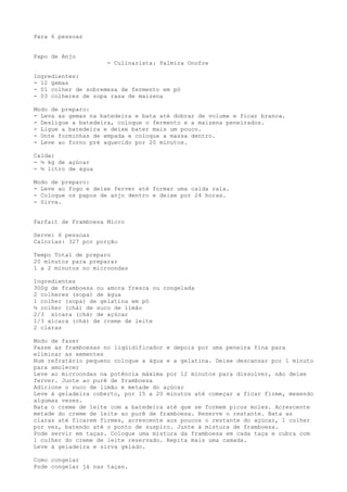 Para 6 pessoas


Papo de Anjo
                     - Culinarista: Palmira Onofre

Ingredientes:
- 12 gemas
- 01 colher de sobremesa de fermento em pó
- 03 colheres de sopa rasa de maizena

Modo de preparo:
- Leva as gemas na batedeira e bata até dobrar de volume e ficar branca.
- Desligue a batedeira, coloque o fermento e a maizena peneirados.
- Ligue a batedeira e deixe bater mais um pouco.
- Unte forminhas de empada e coloque a massa dentro.
- Leve ao forno pré aquecido por 20 minutos.

Calda:
- ½ kg de açúcar
- ½ litro de água

Modo de preparo:
- Leve ao fogo e deixe ferver até formar uma calda rala.
- Coloque os papos de anjo dentro e deixe por 24 horas.
- Sirva.


Parfait de Framboesa Micro

Serve: 6 pessoas
Calorias: 327 por porção

Tempo Total de preparo
20 minutos para preparar
1 a 2 minutos no microondas

Ingredientes
300g de framboesa ou amora fresca ou congelada
2 colheres (sopa) de água
1 colher (sopa) de gelatina em pó
½ colher (chá) de suco de limão
2/3 xícara (chá) de açúcar
1/3 xícara (chá) de creme de leite
2 claras

Modo de fazer
Passe as framboesas no liqüidificador e depois por uma peneira fina para
eliminar as sementes
Num refratário pequeno coloque a água e a gelatina. Deixe descansar por 1 minuto
para amolecer
Leve ao microondas na potência máxima por 12 minutos para dissolver, não deixe
ferver. Junte ao purê de framboesa
Adicione o suco de limão e metade do açúcar
Leve à geladeira coberto, por 15 a 20 minutos até começar a ficar firme, mexendo
algumas vezes.
Bata o creme de leite com a batedeira até que se formem picos moles. Acrescente
metade do creme de leite ao purê de framboesa. Reserve o restante. Bata as
claras até ficarem firmes, acrescente aos poucos o restante do açúcar, 1 colher
por vez, batendo até o ponto de suspiro. Junte à mistura de framboesa.
Pode servir em taças. Coloque uma mistura da framboesa em cada taça e cubra com
1 colher do creme de leite reservado. Repita mais uma camada.
Leve à geladeira e sirva gelado.

Como congelar
Pode congelar já nas taças.
 