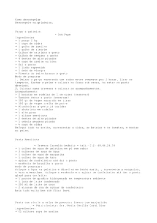 Como descongelar
Descongele na geladeira.


Pargo a gaiteira
                          - Don Pepe
Ingredientes
- 1 pargo 2 kg
- 1 copo de cidra
- 1 galho de tomilho
- 1 galho de alecrim
- Galhos de salsinha a gosto
- Galhos de orégano a gosto
- 4 dentes de alho picados
- ½ copo de azeite ou óleo
- Sal a gosto
- 1 limão espremido
- 1 dedo de vinagre
- Pimenta do reino branco a gosto
Modo de preparar
1. Deixar o pargo macerando com todos estes temperos por 2 horas. Tirar os
temperos. Encher o peixe e colocar no forno até secar, ou estar no ponto
desejado.
2. Colocar numa travessa e colocar os acompanhamentos.
Acompanhamento
- 2 batatas em rodelas de 1 cm cozer (reservar)
- Tomates secos a gosto (reservar)
- 100 gr de vagem macarrão em tiras
- 100 gr de vagem orelha de padre
- Alcachofras a gosto já cozidas
- 1 abobrinha em rodelas
- 1 alho poro
- 1 alface americana
- 2 dentes de alho picados
- 1 cebola pequena picada
- ½ copo de cidra
Refogar tudo no azeite, acrescentar a cidra, as batatas e os tomates, e montar
no peixe.


Pasta Americana

            - Isamara Carnelóz Amâncio - tel: (011) 69.46.28.78
- 1 colher de sopa de gelatina em pó sem sabor
- 3 colheres de sopa de água
- 1 colher de sopa de margarina
- 1 colher de sopa de karo
- açúcar de confeiteiro até dar o ponto
- essência de baunilha a gosto
modo de preparar:
coloque a água na gelatina e dissolva em banho maria, , acrescente a margarina,
o karo e mexa bem. coloque a essência e o açúcar de confeiteiro até dar o ponto.
glacê para confeitar
- 1 pacote de gordura hidrogenada em temperatura ambiente
- 1 lata de leite condensado
- 200 ml de leite de coco
- 2 xícaras de chá de açúcar de confeiteiro
bata tudo muito bem até ficar leve.



Pasta com rúcula a salsa de pomodoro fresco com manjericão
           - Nutricionista: Dra. Maria Cecilia Corsi Dias
ingredientes:
- 02 colhres sopa de azeite
 