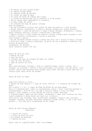 - 02 dentes de alho picado miúdo
- 01 cebola picada miúda
- 01 tablete caldo de galinha
- 01 colher de sopa de água
- 02 latas de molho de tomate sem a água
- 15 folhas de manjericão (05 p/ enfeitar e 10 de molho)
- 200 gr massa tipo: papardelli ou talharim
- 01 maço limpo de rúcula
- 03 colheres de sopa de queijo cottage
modo de preparo:
- em uma frigideira colocar uma colher de sopa de azeite e o alho picado.
- deixar dourar, acrescentar a cebola e deixar refogar por alguns minutos.
- acrescentar o caldo de galinha e a água e deixe refogar, acrescente o tomate,
deixe levantar fervura, colocar o manjericão e desligar.
- depois colocar a outra colher de azeite, colocar a massa para cozinhar e nos
últimos 2 minutos. acrescentar a rúcula e escorrer.
como arrumar o prato:
- em uma travessa grande colocar a massa que está com a rúcula no meio, colocar
o molho por cima, o queijo salpicado, um pouco de sal e pimenta e enfeitar com
folhas de manjericão.
rendimento: 04 porções
valor calórico total: 160 cal.



Pasta de alho da Itaci
3 dentes de alho
1 copo de leite
3 colheres de sopa de vinagre de maçã (ou comum)
1 copo de óleo de milho
1 copo de azeite de oliva
sal
Bata como maionese: Coloque o alho no liqüidificador, junte o leite, sal e
vinagre. Vá juntando o azeite e óleo misturados, aos poucos, até dar ponto. Fica
divino! Serve como maionese para salada, para comer com pão ou para misturar ao
iogurte para fazer molho de salada.


Pasta de Alho do Cyber


Siga esta receita a risca...
3 dentes de alho médios / 1 copo de leite (250 ml) / 3 colheres de vinagre de
maçã /
sal a gosto / + ou - 2 copos de ÓLEO DE MILHO de boa qualidade.
Bata no liqüidificador todos os ingredientes, menos o óleo. Continue batendo e
acrescentando o óleo em fio, até que a mistura comece a virar um creme.
Quando o óleo começar a ficar parado em cima do creme, desligue
o liqüidificador, mexa com uma colher, acrescente + umas tres colheres de óleo,
ligue novamente e deixe bater por mais uns 2 minutos.
Para servir com torradas, pão, bolachinhas salgadas, bisquis, pão italiano,
canapés, saladas, hot-dog, macarrão, mandioca cozida, enfim.... com o que você
quiser.... Foi uma feliz colaboração do Mr. Romeu



Pasta de alho tantan fáááácil
                  Cybercook

-   1 pacote de ricota
-   1 vidro de molho de alho
-   250 gramas de maionese
-   2 dentes de alho

Bater tudo no liqüidificador. hum! fica bommmm
 