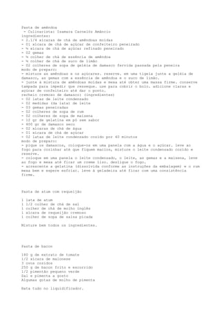 Pasta de amêndoa
 - Culinarista: Isamara Carnelóz Amâncio
ingredientes:
- 2.1/4 xícaras de chá de amêndoas moídas
- 01 xícara de chá de açúcar de confeiteiro peneirado
- ½ xícara de chá de açúcar refinado peneirado
- 02 gemas
- ½ colher de chá de essência de amêndoa
- ½ colher de chá de suco de limão
- 02 colheres de sopa de geléia de damasco fervida passada pela peneira
modo de preparo:
- misture as amêndoas e os açúcares. reserve. em uma tigela junte a geléia de
damasco, as gemas com a essência de amêndoa e o suco de limão.
- junte à mistura de amêndoas moídas e mexa até obter uma massa firme. conserve
tampada para impedir que resseque. use para cobrir o bolo. adicione claras e
açúcar de confeiteiro até dar o ponto.
recheio cremoso de damasco: (ingredientes)
- 02 latas de leite condensado
- 02 medidas (da lata) de leite
- 03 gemas peneiradas
- 02 colheres de sopa de rum
- 02 colheres de sopa de maisena
- 12 gr de gelatina em pó sem sabor
- 400 gr de damasco seco
- 02 xícaras de chá de água
- 01 xícara de chá de açúcar
- 02 latas de leite condensado cozido por 40 minutos
modo de preparo:
- pique os damascos, coloque-os em uma panela com a água e o açúcar. leve ao
fogo para cozinhar até que fiquem macios, misture o leite condensado cozido e
reserve.
- coloque em uma panela o leite condensado, o leite, as gemas e a maisena, leve
ao fogo e mexa até ficar um creme liso. desligue o fogo.
- acrescente a gelatina (dissolvida conforme as instruções da embalagem) e o rum
mexa bem e espere esfriar. leve à geladeira até ficar com uma consistência
firme.



Pasta de atum com requeijão

1   lata de atum
1   1/2 colher de chá de sal
1   colher de chá de molho inglês
1   xícara de requeijão cremoso
1   colher de sopa de salsa picada

Misture bem todos os ingredientes.




Pasta de bacon

180 g de extrato de tomate
1/2 xícara de maionese
3 ovos cozidos
250 g de bacon frito e escorrido
1/2 pimentão pequeno verde
Sal e pimenta a gosto
Algumas gotas de molho de pimenta

Bata tudo no liquidificador.
 