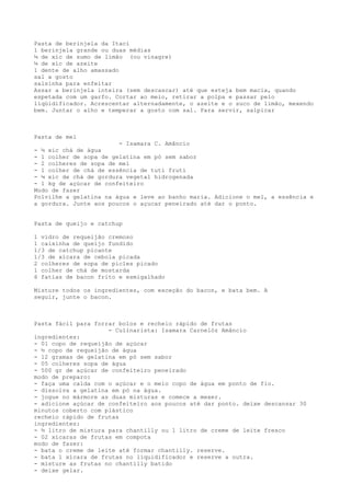 Pasta de berinjela da Itaci
1 berinjela grande ou duas médias
¼ de xíc de sumo de limão (ou vinagre)
¼ de xíc de azeite
1 dente de alho amassado
sal a gosto
salsinha para enfeitar
Assar a berinjela inteira (sem descascar) até que esteja bem macia, quando
espetada com um garfo. Cortar ao meio, retirar a polpa e passar pelo
liqüidificador. Acrescentar alternadamente, o azeite e o suco de limão, mexendo
bem. Juntar o alho e temperar a gosto com sal. Para servir, salpicar



Pasta de mel
                        - Isamara C. Amâncio
- ½ xic chá de água
- 1 colher de sopa de gelatina em pó sem sabor
- 2 colheres de sopa de mel
- 1 colher de chá de essência de tuti fruti
- ¼ xic de chá de gordura vegetal hidrogenada
- 1 kg de açúcar de confeiteiro
Modo de fazer
Polvilhe a gelatina na água e leve ao banho maria. Adicione o mel, a essência e
a gordura. Junte aos poucos o açucar peneirado até dar o ponto.


Pasta de queijo e catchup

1 vidro de requeijão cremoso
1 caixinha de queijo fundido
1/3 de catchup picante
1/3 de xícara de cebola picada
2 colheres de sopa de picles picado
1 colher de chá de mostarda
6 fatias de bacon frito e esmigalhado

Misture todos os ingredientes, com exceção do bacon, e bata bem. A
seguir, junte o bacon.



Pasta fácil para forrar bolos e recheio rápido de frutas
                     - Culinarista: Isamara Carnelóz Amâncio
ingredientes:
- 01 copo de requeijão de açúcar
- ½ copo de requeijão de água
- 12 gramas de gelatina em pó sem sabor
- 05 colheres sopa de água
- 500 gr de açúcar de confeiteiro peneirado
modo de preparo:
- faça uma calda com o açúcar e o meio copo de água em ponto de fio.
- dissolva a gelatina em pó na água.
- jogue no mármore as duas misturas e comece a mexer.
- adicione açúcar de confeiteiro aos poucos até dar ponto. deixe descansar 30
minutos coberto com plástico
recheio rápido de frutas
ingredientes:
- ½ litro de mistura para chantilly ou 1 litro de creme de leite fresco
- 02 xícaras de frutas em compota
modo de fazer:
- bata o creme de leite até formar chantilly. reserve.
- bata 1 xícara de frutas no liquidificador e reserve a outra.
- misture as frutas no chantilly batido
- deixe gelar.
 