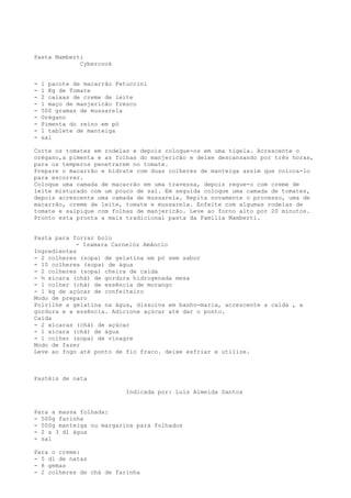 Pasta Mamberti
             Cybercook


-   1 pacote de macarrão Fetuccini
-   1 Kg de Tomate
-   2 caixas de creme de leite
-   1 maço de manjericão fresco
-   500 gramas de mussarela
-   Orégano
-   Pimenta do reino em pó
-   1 tablete de manteiga
-   sal

Corte os tomates em rodelas e depois coloque-os em uma tigela. Acrescente o
orégano,a pimenta e as folhas do manjericão e deixe descansando por três horas,
para os temperos penetrarem no tomate.
Prepare o macarrão e hidrate com duas colheres de manteiga assim que coloca-lo
para escorrer.
Coloque uma camada de macarrão em uma travessa, depois regue-o com creme de
leite misturado com um pouco de sal. Em seguida coloque uma camada de tomates,
depois acrescente uma camada de mussarela. Repita novamente o processo, uma de
macarrão, creme de leite, tomate e mussarela. Enfeite com algumas rodelas de
tomate e salpique com folhas de manjericão. Leve ao forno alto por 20 minutos.
Pronto esta pronta a mais tradicional pasta da Familia Mamberti.


Pasta para forrar bolo
            - Isamara Carnelóz Amâncio
Ingredientes
- 2 colheres (sopa) de gelatina em pó sem sabor
- 10 colheres (sopa) de água
- 2 colheres (sopa) cheira de calda
- ½ xícara (chá) de gordura hidrogenada mesa
- 1 colher (chá) de essência de morango
- 1 kg de açúcar de confeiteiro
Modo de preparo
Polvilhe a gelatina na água, dissolva em banho-maria, acrescente a calda , a
gordura e a essência. Adicione açúcar até dar o ponto.
Calda
- 2 xícaras (chá) de açúcar
- 1 xícara (chá) de água
- 1 colher (sopa) de vinagre
Modo de fazer
Leve ao fogo até ponto de fio fraco. deixe esfriar e utilize.



Pastéis de nata

                            Indicada por: Luis Almeida Santos


Para a massa folhada:
- 500g farinha
- 500g manteiga ou margarina para folhados
- 2 a 3 dl água
- sal

Para o creme:
- 5 dl de natas
- 8 gemas
- 2 colheres de chá de farinha
 