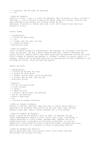 - 2 colheres, das de sopa, de manteiga
- 1 ovo

- Modo de Preparo:
Peneire o trigo, o sal e o royal. No mármore,   abra um buraco no meio, coloque a
manteiga e o ovo e misture na ponta dos dedos   (como uma farofa). Borrife com
água necessária aos poucos até a massa soltar   da mão.
Descansar 25 minutos e depois abra com o rolo   até a massa ficar bem fina.
Recheie e frite.


Pastel Comum

-   Ingredientes:
-   1 xícara de água morna
-   1 ovo
-   1 colher, das de sopa, de óleo
-   1 colher de pinga
-   Farinha de trigo

- Modo de Preparo:
Junte os quatro primeiros ingredientes. Em seguida, vá colocando a farinha de
trigo aos poucos, até que a massa desgrude das mãos. Deixe-a descansar por
alguns minutos. Depois abra-a numa mesa salpicada com bastante farinha de trigo.
Corte a massa do tamanho que desejar e coloque o recheio de carne, queijo ou
camarão. Aperte bem as beiradas para que as duas partes se unam firmemente e não
se abram ao fritar. Frite em óleo bem quente.


Pastel de Carne

-   Ingredientes:
-   3 xícara de farinha de trigo
-   1 xícara de leite morno
-   1 colher, das de sopa, cheia de manteiga
-   1 colher, das de chá, rasa de sal
-   Óleo para fritar

-   Recheio:
-   250 gr. de carne moída
-   2 ovos cozidos
-   1 cebola
-   1 dente de alho
-   1 colher, das de sopa, de manteiga
-   100 gr. de azeitona
-   Salsa e Cebolinha
-   Sal
-   1 pitada de pimenta-do-reino

- Modo de Preparo da Massa:
Peneire a farinha, amontoe, faça uma cova no centro deite dentro a
manteiga e vá juntando leite morno com sal até ligar toda farinha.
Amasse e bata bem. Cubra a deixe repousar por 2 h no mínimo.

- Modo de Preparo do Recheio:
Ponha a carne em uma panela e leva ao fogo, vá mexendo até que
fique completamente enxuta e solta. Feito isso, junte a manteiga, a
cebola batidinha e o alho socado. Refogue bem, tempere com sal e
pimenta-do-reino, acrescente as azeitonas picadinhas, os ovos em
pedacinhos e boa porção de salsa e cebolinha verde, cortadas bem finas.
Deixe por mais uns 2 a 3 minutos no forno e ponha para esfriar.

- Modo de Preparo dos Pasteis:
Abra a massa bem fina e aos poucos (com o rolo) sobre uma mesa
polvilhada com farinha de trigo.
 