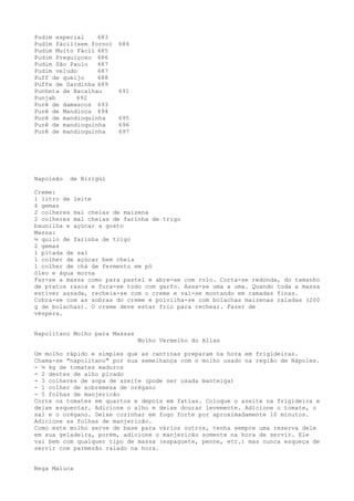 Pudim especial    683
Pudim fácil(sem forno)   684
Pudim Muito Fácil 685
Pudim Preguiçoso 686
Pudim São Paulo   687
Pudim veludo      687
Puff de queijo    688
Puffe de Sardinha 689
Punheta de Bacalhau      691
Punjab      692
Purê de damascos 693
Purê de Mandioca 694
Purê de mandioquinha     695
Purê de mandioquinha     696
Purê de mandioquinha     697




Napoleão   de Birigüi

Creme:
1 litro de leite
6 gemas
2 colheres mal cheias de maizena
2 colheres mal cheias de farinha de trigo
baunilha e açúcar a gosto
Massa:
½ quilo de farinha de trigo
2 gemas
1 pitada de sal
1 colher de açúcar bem cheia
1 colher de chá de fermento em pó
óleo e água morna
Faz-se a massa como para pastel e abre-se com rolo. Corta-se redonda, do tamanho
de pratos rasos e fura-se todo com garfo. Assa-se uma a uma. Quando toda a massa
estiver assada, recheia-se com o creme e vai-se montando em camadas finas.
Cobra-se com as sobras do creme e polvilha-se com bolachas maizenas raladas (200
g de bolachas). O creme deve estar frio para rechear. Fazer de
véspera.


Napolitano Molho para Massas
                               Molho Vermelho do Allan

Um molho rápido e simples que as cantinas preparam na hora em frigideiras.
Chama-se "napolitano" por sua semelhança com o molho usado na região de Nápoles.
- ½ kg de tomates maduros
- 2 dentes de alho picado
- 3 colheres de sopa de azeite (pode ser usada manteiga)
- 1 colher de sobremesa de orégano
- 5 folhas de manjericão
Corte os tomates em quartos e depois em fatias. Coloque o azeite na frigideira e
deixe esquentar. Adicione o alho e deixe dourar levemente. Adicione o tomate, o
sal e o orégano. Deixe cozinhar em fogo forte por aproximadamente 10 minutos.
Adicione as folhas de manjericão.
Como este molho serve de base para vários outros, tenha sempre uma reserva dele
em sua geladeira, porém, adicione o manjericão somente na hora de servir. Ele
vai bem com qualquer tipo de massa (espaguete, penne, etc.) mas nunca esqueça de
servir com parmezão ralado na hora.


Nega Maluca
 