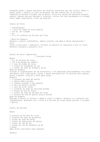 Disponha sobre a massa montinhos de recheios distantes uns dos outros, dobre a
massa sobre o recheio e corte os pasteis com uma carretilha ou um pires.
Comprima as bordas e marque com um garfo. Frite aos poucos em bastante gordura
quente. Quando estiver dourado e crescido, retire com uma escumadeira e coloque
sobre papel absorvente. Sirva em seguida.


Pastel de Forno

-   Ingredientes:
-   1 lata de Creme de Leite Nestle
-   120 gr. de claybom
-   sal
-   17 a 20 colheres de farinha de trigo

- Modo de Preparo:
Recheie o pastel normalmente. Depois pincele com gema e deixe descansando 1
hora.
Untar e polvilhar o tabuleiro. Colocar os pasteis no tabuleiro e por no forno.
Recheio: Catupiri, presunto, etc.



Pastel de forno vegetariano
                          - Luzinete Veiga
Massa
- ½ k de farinha de trigo
- 300 g de margarina vegetal
- 1 lata de creme de leite
- 1 colher de sobremesa de sal
- 1 colher de café de fermento em pó
Modo de preparo
Coloque os ingredientes em um refratário, e vá amassando delicadamente até obter
uma massa lisa e bem macia. Deixe a massa descansar por 10 minutos abra amassa,
monte o pastel. Pincele e leve para assar.
Recheio
- 3 colheres de sopa de azeite
- 1 cebola média picada
- 2 tomates picados e sem semente
- ½ lata de palmito picado
- 1 lata de milho verde
- 3 colheres de sopa de salsinha picada
- 1 xícara de chá de leite
- 1 colher de sopa de farinha de trigo
- 2 xícaras de chá de queijo branco picado
Modo de preparo
Refogue a cebola no azeite, e depois junte o tomate o palmito e o restante dos
ingredientes. Engrosse com o leite e a farinha de trigo deixe esfriar e coloque
o queijo.


Pastel de galinha

Massa

6 xícaras de farinha de trigo
2 colheres de sopa de margarina
1 colher de sopa de banha
1 colher de sopa(rasa) de açúcar
1 colher de chá de sal
1 colher de chá de fermento em pó
4 gemas
Água morna suficiente para amassar

Recheio
 