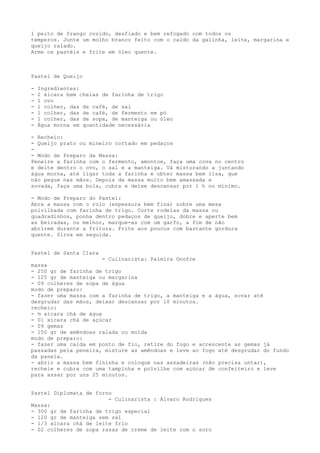 1 peito de frango cozido, desfiado e bem refogado com todos os
temperos. Junte um molho branco feito com o caldo da galinha, leite, margarina e
queijo ralado.
Arme os pastéis e frite em óleo quente.



Pastel de Queijo

-   Ingredientes:
-   2 xícara bem cheias de farinha de trigo
-   1 ovo
-   1 colher, das de café, de sal
-   1 colher, das de café, de fermento em pó
-   1 colher, das de sopa, de manteiga ou óleo
-   Água morna em quantidade necessária

- Recheio:
- Queijo prato ou mineiro cortado em pedaços
-
- Modo de Preparo da Massa:
Peneire a farinha com o fermento, amontoe, faça uma cova no centro
e deite dentro o ovo, o sal e a manteiga. Vá misturando a juntando
água morna, até ligar toda a farinha e obter massa bem lisa, que
não pegue nas mãos. Depois da massa muito bem amassada e
sovada, faça uma bola, cubra e deixe descansar por 1 h no mínimo.

- Modo de Preparo do Pastel:
Abra a massa com o rolo (espessura bem fina) sobre uma mesa
polvilhada com farinha de trigo. Corte rodelas da massa ou
quadradinhos, ponha dentro pedaços de queijo, dobre e aperte bem
as beiradas, ou melhor, marque-as com um garfo, a fim de não
abrirem durante a fritura. Frite aos poucos com bastante gordura
quente. Sirva em seguida.


Pastel de Santa Clara
                       - Culinarista: Palmira Onofre
massa
- 250 gr de farinha de trigo
- 125 gr de manteiga ou margarina
- 09 colheres de sopa de água
modo de preparo:
- fazer uma massa com a farinha de trigo, a manteiga e a água, sovar até
desgrudar das mãos, deixar descansar por 10 minutos.
recheio:
- ½ xícara chá de água
- 01 xícara chá de açúcar
- 09 gemas
- 150 gr de amêndoas ralada ou moída
modo de preparo:
- fazer uma calda em ponto de fio, retire do fogo e acrescente as gemas já
passadas pela peneira, misture as amêndoas e leve ao fogo até desgrudar do fundo
da panela.
- abrir a massa bem fininha e coloque nas assadeiras (não precisa untar),
recheie e cubra com uma tampinha e polvilhe com açúcar de confeiteiro e leve
para assar por uns 25 minutos.


Pastel Diplomata de forno
                        - Culinarista : Álvaro Rodrigues
Massa:
- 300 gr de farinha de trigo especial
- 120 gr de manteiga sem sal
- 1/3 xícara chá de leite frio
- 02 colheres de sopa rasas de creme de leite com o soro
 