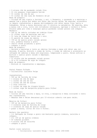 - ½ xícara chá de parmesão ralado fino
- 01 ovo pequeno ligeiramente batido
- 01 colher de chá de sal
- 01 colher de chá rasa de fermento em pó
Modo de preparo:
- Coloque em uma tigela a farinha, o sal, o fermento, o parmesão e a manteiga e
amasse com a ponta dos dedos até obter uma farofa úmida. Em seguida, acrescente
os demais ingredientes e amasse delicadamente até obter massa lisa, macia e
homogênea. Deixe a massa descansar por 15 minutos na geladeira. Em seguida, abra
a massa com o rolo, corte com cortadores retangular, aplique o recheio e feche.
Pincele gema por cima e salpique queijo parmesão ralado grosso com orégano.
Recheio:
- 500 gr de cebola cortadas em rodelas finas
- 01 colher sopa de manteiga sem sal
- 01 lata de creme de leite com o soro
- 01 pacote de creme de cebola
- 100 gr de queijo prato ralado grosso
- sal, pimenta branca a gosto
- cheiro verde picadinho a gosto
- orégano a gosto
Modo de preparo:
- Derreta a manteiga e junte as cebolas fatiadas e mexa até obter uma cor
dourada. À parte, misture o creme de leite, o creme de cebolas e acrescente ao
refogado de cebolas e mexa até engrossar, temperando a gosto. Deixe esfriar e
misture o queijo prato ralado e empregue.
Cobertura:
- 01 xícara chá de parmesão ralado grosso
- 02 a 03 colheres de sopa de orégano
Modo de preparo:
- Misture os ingredientes e empregue.


Pastel Romano Folhado
- Culinarista: Luzinete Veiga

Ingredientes:
- 500 gr de farinha de trigo
- 1 xícara de chá de água
- 1 colher de chá de sal
- 1 colher de chá de açúcar
- 2 ovos inteiros
- 1 colher de sopa de vinagre branco
- 1 colher sopa de margarina própria para folhar

Modo de fazer:
- Colocar em uma vasilha a água, os ovos, a margarina e mexa colocando o resto
dos ingredientes.
- Amassar bem e deixe descansar por 10 minutos coberto com pano úmido.

Maneira de folhar:
- 300 gr de margarina para folhar
- 3 colheres sopa de farinha de trigo
- 3 colheres de sopa de queijo ralado
- puxar a massa, cortar em cruz e folhar.

Recheio dos pastéis:
- 1-) Refogado de frango a gosto com bastante queijo cremoso, salsinha e
orégano.
- 2-) 100 gr de queijo cremoso
- 02 tomates picados
- ½ xícara chá de salsinha
- orégano a gosto


Pastel russo natalino
         - Culinarista: Luzinete Veiga - fone: (011) 290-4346
 