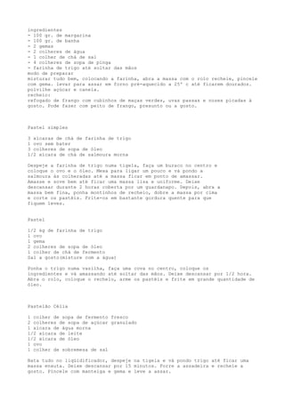 ingredientes
- 100 gr. de margarina
- 100 gr. de banha
- 2 gemas
- 2 colheres de água
- 1 colher de chá de sal
- 4 colheres de sopa de pinga
- farinha de trigo até soltar das mãos
modo de preparar
misturar tudo bem, colocando a farinha, abra a massa com o rolo recheie, pincele
com gema. levar para assar em forno pré-aquecido a 25º c até ficarem dourados.
polvilhe açúcar e canela.
recheio:
refogado de frango com cubinhos de maças verdes, uvas passas e nozes picadas à
gosto. Pode fazer com peito de frango, presunto ou a gosto.



Pastel simples

3 xícaras de chá de farinha de trigo
1 ovo sem bater
3 colheres de sopa de óleo
1/2 xícara de chá de salmoura morna

Despeje a farinha de trigo numa tigela, faça um buraco no centro e
coloque o ovo e o óleo. Mexa para ligar um pouco e vá pondo a
salmoura às colheradas até a massa ficar em ponto de amassar.
Amasse e sove bem até ficar uma massa lisa e uniforme. Deixe
descansar durante 2 horas coberta por um guardanapo. Depois, abra a
massa bem fina, ponha montinhos de recheio, dobre a massa por cima
e corte os pastéis. Frite-os em bastante gordura quente para que
fiquem leves.


Pastel

1/2 kg de farinha de trigo
1 ovo
1 gema
2 colheres de sopa de óleo
1 colher de chá de fermento
Sal a gosto(misture com a água)

Ponha o trigo numa vasilha, faça uma cova no centro, coloque os
ingredientes e vá amassando até soltar das mãos. Deixe descansar por 1/2 hora.
Abra o rolo, coloque o recheio, arme os pastéis e frite em grande quantidade de
óleo.



Pastelão Célia

1 colher de sopa de fermento fresco
2 colheres de sopa de açúcar granulado
1 xícara de água morna
1/2 xícara de leite
1/2 xícara de óleo
1 ovo
1 colher de sobremesa de sal

Bata tudo no liqüidificador, despeje na tigela e vá pondo trigo até ficar uma
massa enxuta. Deixe descansar por 15 minutos. Forre a assadeira e recheie a
gosto. Pincele com manteiga e gema e leve a assar.
 