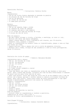 Pastelzinho Paulista
                     - Culinarista: Palmira Onofre
Massa
Ingredientes:
- 250 gr de ricota fresca amassada ou passada na peneira
- 03 xícaras de chá de farinha de trigo
- 250 gr de manteiga
- 01 colher de chá de sal
- 01 gema para pincelar

Recheio
Ingredientes:
- 200 gr de camarão limpo e miúdo
- 01 tablete de caldo de camarão
- 02 tomates sem pele e sem semente
- 1.1/2 colher de sopa de farinha de trigo
- ½ xícara de chá de leite

Modo de preparo:
- Em uma tigela coloque a ricota, a farinha, a manteiga, os ovos e o sal.
- Misture até obter uma massa homogênea.
- Pegue a massa embale e leve à geladeira até crescer, por 30 minutos.
- Enquanto isso, prepare o recheio.
- Bata os ingredientes do recheio todos no liqüidificador, pegue e leve ao fogo
até formar um creme.
- Espere esfriar, abra a massa com rolo e corte em pequenos círculos.
- Recheie com o creme, coloque em uma assadeira e leve ao forno pré-aquecido.
Deixe 30 minutos.




Pastieira de ricota do papai
                              - Padeiro: Benjamim Abrahão
ingredientes para a massa:
- 500 gr. de farinha de trigo
- 300 gr. de manteiga
- 150 gr. de açúcar
- 01 ovo
- 01 pitada de sal
- 01 limão ralado (somente a casca)
modo de preparar
- faça uma massa com todos os ingredientes acima em uma bandeja e leve para
gelar. após a massa bem gelada, coloque-a em cima da mesa enfarinhada e trabalhe
um pouco com ela para ficar boa de se usar.
- após tudo pronto, forre uma forma de torta com 30 cm de diâmetro por 4 cms de
altura com a massa, aplique o recheio abaixo e cubra-a utilizando tirinhas de
massa. após tudo pronto, leve-a para assar em forno pré-aquecido e logo após
assada e desenformada, peneire-a com açúcar de confeiteiro.
recheio: (ingredientes)
- 500 gr. ricota
- 300 gr. de frutas mistas
- 100 gr. de nozes picadas
- 04 gemas
- açúcar à gosto
- essência de baunilha ou vanilia
modo de preparar
- misture todos os ingredientes e recheie a pastieira.
temperatura do forno: 200 à 220º c
duração do forno: aproximadamente 20 minutos


Pastilhagem filipina
               - Culinarista: Isamara Carnelóz Amâncio
ingredientes:
 