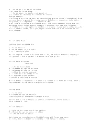 - 12 gr de gelatina em pó sem sabor
- ½ xícara de chá de água
- 01 kg de açúcar de confeiteiro peneirado
- 01 colher de sobremesa de essência de amêndoa
modo de preparo:
- dissolva a gelatina na água, em banho-maria, até que fique transparente. deixe
amornar. junte um pouco de açúcar, bata na batedeira e acrescente mais açúcar,
aos poucos, até completar 1.1/2 xícara de chá.
- desligue a batedeira e acrescente açúcar aos poucos mexendo sempre até obter
uma massa consistente. amassar durante 10 minutos, para dar elasticidade.
- polvilhe a mesa com açúcar de confeiteiro e abra a massa com um rolo. trabalhe
a massa imediatamente, pois após algumas horas endurece e se converte em uma
placa rígida.




Patê de alho da yô

Indicada por: Ana Paula Bin

- 400g de maionese
- 200g de requeijão ( 1 copo )
- 5 a 7 dentes de alho

Bata no liqüidificador a maionese com o alho, em seguida misture o requeijão.
Está pronto ! Leve à geladeira e sirva com o que quiser.


Patê de Atum da Renata
                  Cybercook

-   1 lata de Atum ralado
-   4 colheres de sopa de maionese
-   2 colheres de sopa de catchup
-   1 colher de café de mostarda
-   1/2 lata de milho verde cozido
-   6 azeitonas verdes picadas
-   coentro e cebolinha a vontade

Misture todos os ingredientes e leve a geladeira até a hora de servir. Servir
com torradas, pão de leite ou biscoitos salgados.



Patê de atum

1 lata de atum
3 colheres de sopa de maionese
Pimenta-do-reino, mostarda e orégano a gosto

Esmague bem o atum e misture os demais ingredientes. Deixe resfriar
na geladeira e sirva.


Patê de azeitona

1 xícara de azeitonas pretas sem caroços
2 colheres de sopa de azeite de oliva
1/2 lata de creme de leite

Bata todos os ingredientes no liqüidificador até formar uma pasta
uniforme. Deixe resfriar na geladeira por 15 minutos e sirva.
 
