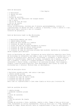 Patê de berinjela
                                         - Don Pepito
- 2 berinjelas
- 4 dentes de alho
- 1 cebola
- Folhas de salsinha
- 1 dedo (de copo americano) de vinagre branco
- Sal a gosto
- 150 ml de óleo de soja
- 200 ml de azeite
Modo de preparo
Cortar as berinjelas, cozinhar por 8 minutos aproximadamente, colocar no
liqüidificador os dentes de alho, a cebola, a salsinha, o óleo o azeite e o sal.
Bata muito bem e corrija o sal e o vinagre.
Conserve em geladeira.


Patê de Berinjela Light no Meu Microondas
                              Cybercook

- 3 berinjelas médias com casca
- 1 cebola média picada
- 1 dente de alho grande ou 2 médios
- 2 colheres de sopa de azeite
- 1 colher de sopa de vinagre balsâmico ou branco
- 2 colheres de sopa de cheiro verde picado
- 3 colheres de sopa de maionese light
- 4 colheres de sopa de azeitonas picadas bem miudinho (melhores as recheadas,
deixe algumas para decorar)

Corte as berinjelas em cubos. Coloque-as em sacos plásticos especiais para forno
de microondas ou refratário com tampa e leve a seu forno para cozinhar por 6 a 8
minutos em Potência Alta. Retire-as, verificando o cozimento, e deixe esfriar.
Passe no liqüidificador, depois de cozidas, juntamente com a cebola, o alho, o
sal, a pimenta, o azeite e o vinagre balsâmico. Coloque em um recipiente e
acrescente o cheiro verde, a maionese e as azeitonas picadas. Para congelar:
congele o patê em potes plásticos. Para descongelar leve direto ao forno de
microondas por 2 minutos. Misture bem, ao descongelar.


Patê de berinjela micro

1 berinjela grande picada, sem casca e sem água
1 cebola grande picada
12 azeitonas verdes sem caroço
3 colheres de sopa de cheiro verde
3 colheres de sopa de vinagre
3 colheres de sopa de azeite
Bata tudo no liqüidificador e leve numa tigela ao micro por 6 minutos PA.



Patê de sardinha de micro

1 cebola picada
1 pimentão vermelho picado
alho
3 latas de sardinha
salsa
orégano
1 lata de extrato de tomate
azeite
Coloque em um pirex o óleo, sardinha, cebola e alho. Tampe e leve ao micro por
3’PA. Acrescente os outros ingredientes. Volte ao micro por 5 a 7’PA, mexendo na
metade do tempo. Deixe esfriar, bata no liqüidificador e leve ao refrigerador.
 