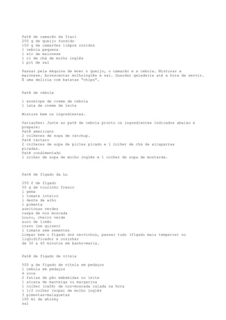 Patê de camarão da Itaci
250 g de queijo fundido
150 g de camarões limpos cozidos
1 cebola pequena
1 xíc de maionese
1 cl de chá de molho inglês
1 pit de sal

Passar pela máquina de moer o queijo, o camarão e a cebola. Misturar a
maionese. Acrescentar molhoinglês e sal. Guardar geladeira até a hora de servir.
É uma delícia com batatas “chips”.


Patê de cebola

1 envelope de creme de cebola
1 lata de creme de leite

Misture bem os ingredientes.

Variações: Junte ao patê de cebola pronto os ingredientes indicados abaixo e
prepare:
Patê americano
2 colheres de sopa de catchup.
Patê tártaro
2 colheres de sopa de picles picado e 1 colher de chá de alcaparras
picadas.
Patê condimentado
1 colher de sopa de molho inglês e 1 colher de sopa de mostarda.



Patê de fígado da Lu

250 f de fígado
50 g de toucinho fresco
1 gema
1 tomate inteiro
1 dente de alho
1 pimenta
azeitonas verdes
raspa de noz moscada
Louro, cheiro verde
suco de limão
cravo (se quiser)
1 tomate sem sementes
Limpar bem o fígado dos nervinhos, passar tudo (fígado mais temperos) no
liqüidificador e cozinhar
de 30 a 40 minutos em banho-maria.


Patê de fígado de vitela

500 g de fígado de vitela em pedaços
1 cebola em pedaços
4 ovos
2 fatias de pão embebidas no leite
1 xícara de manteiga ou margarina
1 colher (café) de noz-moscada ralada na hora
1 1/2 colher (sopa) de molho inglês
3 pimentas-malaguetas
100 ml de whisky
sal
 