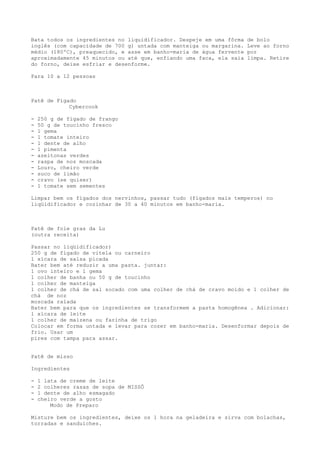 Bata todos os ingredientes no liquidificador. Despeje em uma fôrma   de bolo
inglês (com capacidade de 700 g) untada com manteiga ou margarina.   Leve ao forno
médio (180ºC), preaquecido, e asse em banho-maria de água fervente   por
aproximadamente 45 minutos ou até que, enfiando uma faca, ela saia   limpa. Retire
do forno, deixe esfriar e desenforme.

Para 10 a 12 pessoas



Patê de Fígado
            Cybercook

-   250 g de fígado de frango
-   50 g de toucinho fresco
-   1 gema
-   1 tomate inteiro
-   1 dente de alho
-   1 pimenta
-   azeitonas verdes
-   raspa de noz moscada
-   Louro, cheiro verde
-   suco de limão
-   cravo (se quiser)
-   1 tomate sem sementes

Limpar bem os fígados dos nervinhos, passar tudo (fígados mais temperos) no
liqüidificador e cozinhar de 30 a 40 minutos em banho-maria.



Patê de foie gras da Lu
(outra receita)

Passar no liqüidificador)
250 g de fígado de vitela ou carneiro
1 xícara de salsa picada
Bater bem até reduzir a uma pasta. juntar:
1 ovo inteiro e 1 gema
1 colher de banha ou 50 g de toucinho
1 colher de manteiga
1 colher de chá de sal socado com uma colher de chá de cravo moído e 1 colher de
chá de noz
moscada ralada
Bater bem para que os ingredientes se transformem a pasta homogênea . Adicionar:
1 xícara de leite
1 colher de maizena ou farinha de trigo
Colocar em forma untada e levar para cozer em banho-maria. Desenformar depois de
frio. Usar um
pirex com tampa para assar.


Patê de misso

Ingredientes

-   1 lata de creme de leite
-   2 colheres rasas de sopa de MISSÔ
-   1 dente de alho esmagado
-   cheiro verde a gosto
        Modo de Preparo

Misture bem os ingredientes, deixe os 1 hora na geladeira e sirva com bolachas,
torradas e sanduíches.
 