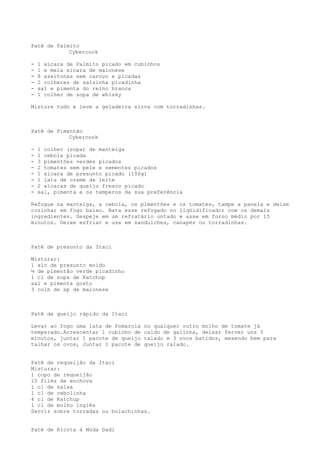 Patê de Palmito
            Cybercook

-   1 xícara de Palmito picado em cubinhos
-   1 e meia xícara de maionese
-   8 azeitonas sem caroço e picadas
-   2 colheres de salsinha picadinha
-   sal e pimenta do reino branca
-   1 colher de sopa de whisky

Misture tudo e leve a geladeira sirva com torradinhas.



Patê de Pimentão
            Cybercook

-   1 colher (sopa) de manteiga
-   1 cebola picada
-   3 pimentões verdes picados
-   2 tomates sem pele e sementes picados
-   1 xícara de presunto picado (100g)
-   1 lata de creme de leite
-   2 xícaras de queijo fresco picado
-   sal, pimenta e os temperos da sua preferência

Refogue na manteiga, a cebola, os pimentões e os tomates, tampe a panela e deixe
cozinhar em fogo baixo. Bata esse refogado no liqüidificador com os demais
ingredientes. Despeje em um refratário untado e asse em forno médio por 15
minutos. Deixe esfriar e use em sanduíches, canapés ou torradinhas.



Patê de presunto da Itaci

Misturar:
1 xíc de presunto moído
¼ de pimentão verde picadinho
1 cl de sopa de Katchup
sal e pimenta gosto
3 colh de sp de maionese



Patê de queijo rápido da Itaci

Levar ao fogo uma lata de Pomarola   ou qualquer outro molho de tomate já
temperado.Acrescentar 1 cubinho de   caldo de galinha, deixar ferver uns 5
minutos, juntar 1 pacote de queijo   ralado e 3 ovos batidos, mexendo bem para
talhar os ovos, Juntar 1 pacote de   queijo ralado.


Patê de requeijão da Itaci
Misturar:
1 copo de requeijão
10 filés de enchova
1 cl de salsa
1 cl de cebolinha
4 cl de Katchup
1 cl de molho inglês
Servir sobre torradas ou bolachinhas.


Paté de Ricota à Moda Dadi
 