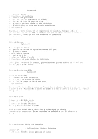 Cybercook

-   1 ricota fresca
-   3 colheres de manteiga
-   1 cebola bem picadinha
-   1 colher rasa de sobremesa de kummel
-   1 colher de sopa de páprica doce
-   1 pimentão pequeno vermelho bem picadinho
-   1 pimenta dedo de moça bem picado s/sementes
-   sal à gosto

Esprema a ricota fresca em um espremedor de batatas. Coloque todos os
ingredientes em uma vasilha e misture bem com as mãos, reserve tampado no
refrigerador, sirva gelado com torradas ou pãezinhos



Patê de Salame
            Cybercook

Bata no processador:
- 1 pedaço de salame de aproximadamente 100 grs.
- 1 pimentão verde
- meia cebola grande
- 1 dente de alho
- gotas de Tabaco à gosto
- 3 colheres de sopa cheias de maionese.

Ideal para livrar-se de sobras, principalmente quando compra um salame sem
fatiá-lo-- E é delicioso.


Patê de Ricota com Alho
                  Cybercook

-   500 gr de ricota
-   10 dentes de alho amassados
-   1/2 xícara de azeite de oliva
-   1/2 lata de creme de leite sem soro
-   sal a gosto

Frite o alho no azeite e reserve. Amasse bem a ricota. Junte o alho com o azeite
e misture bem. Acrescente o creme de leite e o sal e torne a misturar até formar
uma pasta.


Patê de ricota

1 maço de cebolinha verde
1 lata de creme de leite
1 xícara de ricota amassada
Sal e pimenta-do-reino a gosto

Lave e pique muito bem a cebolinha e acrescente os demais
ingredientes amassados. Deixe resfriar na geladeira por 15 minutos e
sirva.




Patê de tomates secos com gergelim

                - Culinarista: Miriand Teixeira
ingredientes:
- 250 gr de tomates secos picados em cubos
 