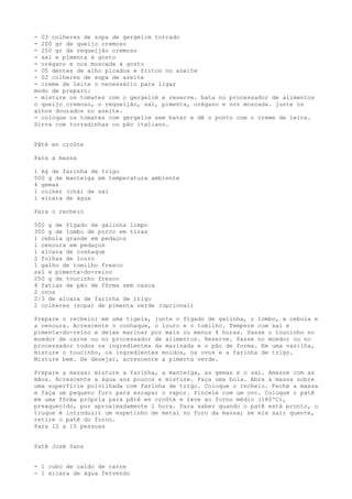 - 03 colheres de sopa de gergelim torrado
- 200 gr de queijo cremoso
- 250 gr de requeijão cremoso
- sal e pimenta à gosto
- orégano e noz moscada à gosto
- 05 dentes de alho picados e fritos no azeite
- 02 colheres de sopa de azeite
- creme de leite o necessário para ligar
modo de preparo:
- misture os tomates com o gergelim e reserve. bata no processador de alimentos
o queijo cremoso, o requeijão, sal, pimenta, orégano e noz moscada. junte os
alhos dourados no azeite.
- coloque os tomates com gergelim sem bater e dê o ponto com o creme de leite.
Sirva com torradinhas ou pão italiano.


Pâté en croûte

Para a massa

1 kg de farinha de trigo
500 g de manteiga em temperatura ambiente
4 gemas
1 colher (chá) de sal
1 xícara de água

Para o recheio

500 g de fígado de galinha limpo
300 g de lombo de porco em tiras
1 cebola grande em pedaços
1 cenoura em pedaços
1 xícara de conhaque
2 folhas de louro
1 galho de tomilho fresco
sal e pimenta-do-reino
250 g de toucinho fresco
4 fatias de pão de fôrma sem casca
2 ovos
2/3 de xícara de farinha de trigo
2 colheres (sopa) de pimenta verde (opcional)

Prepare o recheio: em uma tigela, junte o fígado de galinha, o lombo, a cebola e
a cenoura. Acrescente o conhaque, o louro e o tomilho. Tempere com sal e
pimenta-do-reino e deixe marinar por mais ou menos 4 horas. Passe o toucinho no
moedor de carne ou no processador de alimentos. Reserve. Passe no moedor ou no
processador todos os ingredientes da marinada e o pão de forma. Em uma vasilha,
misture o toucinho, os ingredientes moídos, os ovos e a farinha de trigo.
Misture bem. Se desejar, acrescente a pimenta verde.

Prepare a massa: misture a farinha, a manteiga, as gemas e o sal. Amasse com as
mãos. Acrescente a água aos poucos e misture. Faça uma bola. Abra a massa sobre
uma superfície polvilhada com farinha de trigo. Coloque o recheio. Feche a massa
e faça um pequeno furo para escapar o vapor. Pincele com um ovo. Coloque o patê
em uma fôrma própria para pâté en croûte e leve ao forno médio (180ºC),
preaquecido, por aproximadamente 1 hora. Para saber quando o patê está pronto, o
truque é introduzir um espetinho de metal no furo da massa; se ele sair quente,
retire o patê do forno.
Para 12 a 15 pessoas


Patê José Sans


- 1 cubo de caldo de carne
- 1 xícara de água fervendo
 