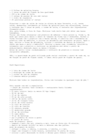 -   6 folhas de gelatina branca
-   3 latas de patê de fígado de boa qualidade
-   250 g de creme de leite
-   2 caixas de passas de uva sem caroço
-   1 vidro de cogumelos
-   20 azeitonas pretas s/ caroço

Dissolver o cubo de caldo de carne na xícara de água fervente, e aí, nesse
caldo, desmanchar lentamente as folhas de gelatina para não encaroçarem. Juntar
o conteúdo das 3 latas de patê, o creme de leite, e restante dos ingredientes
finamente pica-
dos, pela ordem, e fora do fogo. Misturar tudo muito bem até obter uma massa
homogênea.
Forrar uma forma retangular com plástico de embalar ( mais grosso q. filme ), de
modo que sobre pelo menos o dobro do tamanho da forma nas 2 dimensões. Encher a
forma forrada com o plástico com a massa obtida, e cobri-la com o excedente do
plástico como um embrulho, e colocar na geladeira até endurecer um pouco. Após o
que, retirar a forma da geladeira, colocar o conteúdo de dentro do plástico
sobre uma mesa e abrir o embrulho". Enrolar a massa como rocambole, envolvê-la
novamente com o plástico e recolocar na geladeira até obter o ponto de
endurecimento desejado.(mais ou menos 2 horas).
Antes de servir tirar cuidadosamente o invólucro de plástico e colocar num
recipiente adequado.

OBS.: a quantidade de patê utilizada pode variar conforme o gosto de cada um, ou
em função do patê de fígado usado. O ideal seria patê de fígado de ganso.



Patê Napolitano


-   1   lata de creme de leite
-   1   envelope de creme de galinha
-   1   colher de chá de orégano
-   2   tomates médios picados

Misture bem todos os ingredientes. Sirva com torradas ou qualquer tipo de pão !


Pato assado com mel e especiarias
 - Cheff de cozinha: Yann Corderon - restaurante Santo Colomba
ingredientes:
- 01 pato inteiro (mais ou menos 02 kgs limpo)
- 40 ml de mel
- 10 gr de cebola
- 05 gr de alho picado
- 100 ml de molho rothi
- 10 ml de vinagre tinto
- 20 ml de vinho branco
- 01 talo de alecrim
- 01 talo de tomilho
- 01 cenoura grande
- 01 abobrinha grande
- 40 gr de ervilhas
- 01 nabo médio
- 30 gr de manteiga
- sal e pimenta do reino a gosto
- 01 ponta de curry
modo de preparo: (pato)
- tempere o pato com sal, pimenta e mel, leve ao forno por 45 minutos.
- depois de assado dividir ao meio e desosse uma das partes.
modo de preparo do molho:
- refogar o alho, a cebola, o alecrim, o tomilho, e o mel.
- regar com vinagre e vinho branco, acrescentar 01 ponta de curry.
- colocar o pato desossado no molho e deixar para reduzir o molho.
 