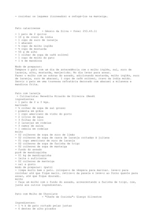 - cozinhar os legumes (torneados) e refogá-los na manteiga.



Pato catarinense
                    - Géssio da Silva - fone: 253.43.11
-   1 pato de 2 quilos
-   10 g de cravo da índia
-   1 copo de suco de laranja
-   1 abacaxi
-   ½ copo de molho inglês
-   ½ copo de mostarda
-   50 g de alho
-   1 colher de sopa de café solúvel
-   1 copo de molho do pato
-   1 k de mandioca

Modo de preparar:
Tempere o pato com um dia de antecedência com o molho inglês, sal, suco de
laranja, alho, mostarda, manjericão. No dia levar para assar.
Fazer o molho com as sobras do assado, adicionando mostarda, molho inglês, suco
de laranja, suco de abacaxi, 1 copo de café solúvel, cravo da índia moído.
Servir o pato em uma travessa refratária decorado com abacaxi a milaneza e
mandioca frita.


Pato com laranja
 - Culinarista: Benedita Ricardo de Oliveira (Benê)
ingredientes
- 1 pato de 2 a 3 kgs.
marinado
- ½ colher de sopa de sal grosso
- pimenta em grãos
- 1 copo americano de vinho do porto
- 2 litros de água
- 3 folhas de loro
- 2 laranjas em rodelas
- 3 ramos de salsa
- 1 cebola em rodelas
molho
- 02 colheres de sopa de suco de limão
- 02 colheres de sopa de casca de laranja cortadas à juliana
- 01 copo americano de suco de laranja
- 02 colheres de sopa de farinha de trigo
- 02 colheres de sopa de manteiga
- fundo do assado
purê de mandioquinha
- 01 kg de mandioquinha
- leite o suficiente
- 02 colheres de manteiga
- sal a gosto
modo de preparar: (pato)
- limpe muito bem o pato. coloque-o de véspera para marinar. leve-o para
cozinhar até que fique macio. retire-o da panela e leve-o ao forno quente para
assar, até que fique dourado.
molho
- faça um molho com o fundo do assado, acrescentando a farinha de trigo. coe,
junte aos outros ingredientes.


Pato com Molho de Chocolate
                 - "Chefe de Cozinha": Glenys Silvestre

Ingredientes:
- 1 ½ k de pato cortado pelas juntas
- 6 dentes de alho picados
 