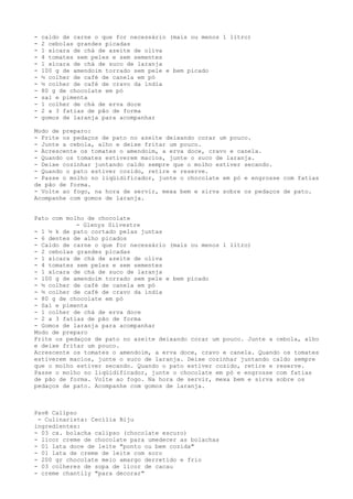 -   caldo de carne o que for necessário (mais ou menos 1 litro)
-   2 cebolas grandes picadas
-   1 xícara de chá de azeite de oliva
-   4 tomates sem peles e sem sementes
-   1 xícara de chá de suco de laranja
-   100 g de amendoim torrado sem pele e bem picado
-   ½ colher de café de canela em pó
-   ½ colher de café de cravo da índia
-   80 g de chocolate em pó
-   sal e pimenta
-   1 colher de chá de erva doce
-   2 a 3 fatias de pão de forma
-   gomos de laranja para acompanhar

Modo de preparo:
- Frite os pedaços de pato no azeite deixando corar um pouco.
- Junte a cebola, alho e deixe fritar um pouco.
- Acrescente os tomates o amendoim, a erva doce, cravo e canela.
- Quando os tomates estiverem macios, junte o suco de laranja.
- Deixe cozinhar juntando caldo sempre que o molho estiver secando.
- Quando o pato estiver cozido, retire e reserve.
- Passe o molho no liqüidificador, junte o chocolate em pó e engrosse com fatias
de pão de forma.
- Volte ao fogo, na hora de servir, mexa bem e sirva sobre os pedaços de pato.
Acompanhe com gomos de laranja.


Pato com molho de chocolate
            - Glenys Silvestre
- 1 ½ k de pato cortado pelas juntas
- 6 dentes de alho picados
- Caldo de carne o que for necessário (mais ou menos 1 litro)
- 2 cebolas grandes picadas
- 1 xícara de chá de azeite de oliva
- 4 tomates sem peles e sem sementes
- 1 xícara de chá de suco de laranja
- 100 g de amendoim torrado sem pele e bem picado
- ½ colher de café de canela em pó
- ½ colher de café de cravo da índia
- 80 g de chocolate em pó
- Sal e pimenta
- 1 colher de chá de erva doce
- 2 a 3 fatias de pão de forma
- Gomos de laranja para acompanhar
Modo de preparo
Frite os pedaços de pato no azeite deixando corar um pouco. Junte a cebola, alho
e deixe fritar um pouco.
Acrescente os tomates o amendoim, a erva doce, cravo e canela. Quando os tomates
estiverem macios, junte o suco de laranja. Deixe cozinhar juntando caldo sempre
que o molho estiver secando. Quando o pato estiver cozido, retire e reserve.
Passe o molho no liqüidificador, junte o chocolate em pó e engrosse com fatias
de pão de forma. Volte ao fogo. Na hora de servir, mexa bem e sirva sobre os
pedaços de pato. Acompanhe com gomos de laranja.



Pavê Calipso
 - Culinarista: Cecília Biju
ingredientes:
- 03 cx. bolacha calipso (chocolate escuro)
- licor creme de chocolate para umedecer as bolachas
- 01 lata doce de leite "ponto ou bem cozida"
- 01 lata de creme de leite com soro
- 200 gr chocolate meio amargo derretido e frio
- 03 colheres de sopa de licor de cacau
- creme chantily "para decorar"
 