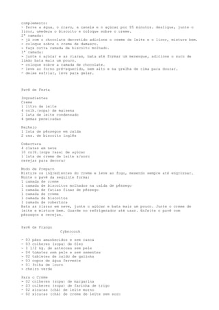 complemento:
- ferva a água, o cravo, a canela e o açúcar por 05 minutos. desligue, junte o
licor, umedeça o biscoito e coloque sobre o creme.
2ª camada:
- já com o chocolate derretido adicione o creme de leite e o licor, misture bem.
- coloque sobre o creme de damasco.
- faça outra camada de biscoito molhado.
3ª camada:
- junte o açúcar e as claras, bata até formar um merengue, adicione o suco de
limão bata mais um pouco.
- coloque sobre a camada de chocolate.
- leve ao forno pré-aquecido, bem alto e na grelha de cima para dourar.
- deixe esfriar, leve para gelar.



Pavê de Festa

Ingredientes
Creme
1 litro de leite
4 colh.(sopa) de maisena
1 lata de leite condensado
4 gemas peneiradas

Recheio
1 lata de pêssegos em calda
2 cxs. de biscoito inglês

Cobertura
4 claras em neve
10 colh.(sopa rasa) de açúcar
1 lata de creme de leite s/soro
cerejas para decorar

Modo de Preparo
Misture os ingredientes do creme e leve ao fogo, mexendo sempre até engrossar.
Monte o pavê da seguinte forma:
1 camada de creme
1 camada de biscoitos molhados na calda de pêssego
1 camada de fatias finas de pêssego
1 camada de creme
1 camada de biscoitos
1 camada de cobertura
Bata as claras em neve, junte o açúcar e bata mais um pouco. Junte o creme de
leite e misture bem. Guarde no refrigerador até usar. Enfeite o pavê com
pêssegos e cerejas.


Pavê de Frango
                   Cybercook

-   03 pães amanhecidos e sem casca
-   03 colheres (sopa) de óleo
-   1 1/2 kg. de antecoxa sem pele
-   04 tomates sem pele e sem sementes
-   02 tabletes de caldo de galinha
-   03 copos de água fervente
-   01 folha de louro
-   cheiro verde

Para   o Creme
- 02   colheres (sopa) de margarina
- 03   colheres (sopa) de farinha de trigo
- 02   xícaras (chá) de leite morno
- 02   xícaras (chá) de creme de leite sem soro
 