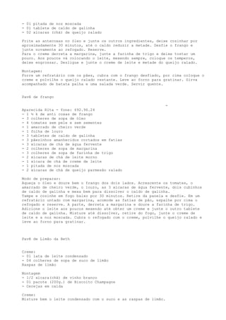 - 01 pitada de noz moscada
- 01 tablete de caldo de galinha
- 02 xícaras (chá) de queijo ralado

Frite as antecoxas no óleo e junte os outros ingredientes, deixe cozinhar por
aproximadamente 30 minutos, até o caldo reduzir a metade. Desfie o frango e
junte novamente ao refogado. Reserve.
Para o creme derreta a margarina, junte a farinha de trigo e deixe tostar um
pouco. Aos poucos vá colocando o leite, mexendo sempre, coloque os temperos,
deixe engrossar. Desligue e junte o creme de leite e metade do queijo ralado.

Montagem:
Forre um refratário com os pães, cubra com o frango desfiado, por cima coloque o
creme e polvilhe o queijo ralado restante. Leve ao forno para gratinar. Sirva
acompanhado de batata palha e uma salada verde. Servir quente.


Pavê de frango

                                                                  -
Aparecida Rita - fone: 692.96.24
- 1 ½ k de anti coxas de frango
- 3 colheres de sopa de óleo
- 4 tomates sem pele e sem sementes
- 1 amarrado de cheiro verde
- 1 folha de louro
- 3 tabletes de caldo de galinha
- 3 pãezinhos amanhecidos cortados em fatias
- 3 xícaras de chá de água fervente
- 2 colheres de sopa de margarina
- 3 colheres de sopa de farinha de trigo
- 2 xícaras de chá de leite morno
- 1 xícara de chá de creme de leite
- 1 pitada de noz moscada
- 2 xícaras de chá de queijo parmesão ralado

Modo de preparar:
Aqueça o óleo e doure bem o frango dos dois lados. Acrescente os tomates, o
amarrado de cheiro verde, o louro, as 3 xícaras de água fervente, dois cubinhos
de caldo de galinha e mexa bem para dissolver o caldo de galinha.
Tampe e cozinhe em fogo baixo por 30 minutos. Retire da panela e desfie. Em um
refratário untado com margarina, acomode as fatias de pão, espalhe por cima o
refogado e reserve. A parte, derreta a margarina e doure a farinha de trigo.
Adicione o leite aos poucos mexendo até obter um creme e junte o outro tablete
de caldo de galinha. Misture até dissolver, retire do fogo, junte o creme de
leite e a noz moscada. Cubra o refogado com o creme, polvilhe o queijo ralado e
leve ao forno para gratinar.



Pavê de Limão da Beth


Creme:
- 01 lata de leite condensado
- 04 colheres de sopa de suco de limão
Raspas de limão

Montagem
- 1/2 xícara(chá) de vinho branco
- 01 pacote (200g.) de Biscoito Champagne
- Cerejas em calda

Creme:
Misture bem o leite condensado com o suco e as raspas de limão.
 