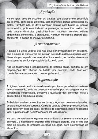 Explorando os Sabores da Batata

                             Aquisição
Na compra, deve-se escolher as batatas que apresentem superfície
lisa e firme, com casca uniforme, sem manchas, partes amassadas ou
moles. Também não se deve comprar batatas com brotos ou pontos
esverdeados, pois eles indicam a presença de solanina, toxina que
pode causar distúrbios gastrointestinais: náuseas, vômitos, cólicas
abdominais, sonolência, e enxaqueca. Nenhum método de preparo (ex.:
cozimento) é capaz de inativar a solanina.

                        Armazenamento
A batata é o único vegetal que não deve ser armazenado em geladeira,
pois o amido se transforma em açúcar, deixando-a doce e aguada. Além
disso, ela perde parte das suas vitaminas. Assim, as batatas devem ser
armazenadas em local protegido da luz e do calor.

Não se recomenda o congelamento de batatas cruas, cozidas ou em
preparações. Um nhoque de batata, por exemplo, pode ficar com
consistência arenosa após o descongelamento.

                          Higienização
A higiene dos alimentos é de extrema importância, pois diminui os riscos
de contaminação, evita as doenças causadas por microorganismos ou
substâncias indesejáveis, preserva a qualidade dos alimentos, evita o
desperdício e promove a saúde.

As batatas, assim como outras verduras e legumes, devem ser lavadas,
uma a uma, em água corrente. Como as batatas são sempre consumidas
após sofrerem ação do calor, por meio do cozimento, não é necessário
fazer o processo de desinfecção em solução clorada.

No caso de verduras e legumes consumidos crus (em uma salada, por
exemplo), é necessário preparar uma solução clorada, que é feita por
meio da diluição de produtos clorados em água, para esterilização de
alimentos.

                                  12
 