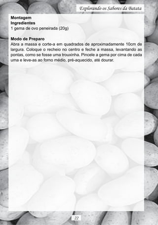 Explorando os Sabores da Batata
Montagem
Ingredientes
1 gema de ovo peneirada (20g)

Modo de Preparo
Abra a massa e corte-a em quadrados de aproximadamente 10cm de
largura. Coloque o recheio no centro e feche a massa, levantando as
pontas, como se fosse uma trouxinha. Pincele a gema por cima de cada
uma e leve-as ao forno médio, pré-aquecido, até dourar.




                                22
 