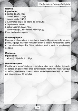 Explorando os Sabores da Batata
Recheio
Ingredientes
2 dentes de alho (4g)
1 cebola média (130g)
1 tomate médio (140g)
2 ½ colheres (sopa) de azeite de oliva (25g)
470g de acém moído
3 colheres (chá) de sal (18g)
3 colheres (sopa) de salsinha picada (10g)
Pimenta-do-reino a gosto

Modo de preparo
Esprema o alho e pique a cebola e o tomate. Separadamente em uma
panela, aqueça o azeite e refogue o alho e a cebola. Acrescente a carne
e o tomate e refogue. Por último, adicione o sal, a salsinha e a pimenta-
do-reino.

Montagem
Ingredientes
1 xícara (chá) de fubá (150g)

Modo de Preparo
Polvilhe uma superfície limpa com fubá e abra cada bolinha, deixando
as bordas um pouco mais altas para colocar o recheio no meio. Coloque
as esfihas abertas em uma assadeira, recheie-as e leve ao forno médio
pré-aquecido, por 30 minutos.




                                   24
 