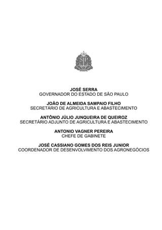 JOSÉ SERRA
       GOVERNADOR DO ESTADO DE SÃO PAULO

          JOÃO DE ALMEIDA SAMPAIO FILHO
    SECRETÁRIO DE AGRICULTURA E ABASTECIMENTO

       ANTÔNIO JÚLIO JUNQUEIRA DE QUEIROZ
SECRETÁRIO ADJUNTO DE AGRICULTURA E ABASTECIMENTO

             ANTONIO VAGNER PEREIRA
               CHEFE DE GABINETE

       JOSÉ CASSIANO GOMES DOS REIS JUNIOR
COORDENADOR DE DESENVOLVIMENTO DOS AGRONEGÓCIOS
 