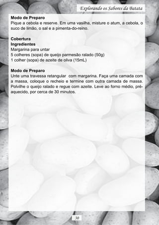 Explorando os Sabores da Batata
Modo de Preparo
Pique a cebola e reserve. Em uma vasilha, misture o atum, a cebola, o
suco de limão, o sal e a pimenta-do-reino.

Cobertura
Ingredientes
Margarina para untar
5 colheres (sopa) de queijo parmesão ralado (50g)
1 colher (sopa) de azeite de oliva (15mL)

Modo de Preparo
Unte uma travessa retangular com margarina. Faça uma camada com
a massa, coloque o recheio e termine com outra camada de massa.
Polvilhe o queijo ralado e regue com azeite. Leve ao forno médio, pré-
aquecido, por cerca de 30 minutos.




                                 30
 