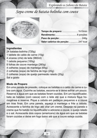 Explorando os Sabores da Batata

        Sopa-creme de batata-bolinha com couve



                               Tempo de preparo: ........................ 1h10min
                               Rendimento:................................. 8 porções
                               Peso da porção:................................... 246g
                               Valor calórico da porção:...............247 kcal

Ingredientes
24 batatas-bolinha (720g)
1 tablete de caldo de carne (15g)
4 xícaras (chá) de leite (960ml)
1 cebola pequena (155g)
8 folhas de couve manteiga (260g)
4 colheres (sopa) de manteiga (65g)
2 colheres (sopa) de farinha de trigo (20g)
2 colheres (sopa) de queijo parmesão ralado (20g)
Sal a gosto

Modo de Preparo
Em uma panela de pressão, coloque as batatas e o caldo de carne e cu-
bra com água. Cozinhe as batatas, escorra-as e deixe esfriar um pouco.
Reserve a água em que as batatas foram cozidas. Em um liquidificador,
bata as batatas (com casca) com o leite até que a mistura fique ho-
mogênea e reserve. Pique a cebola em pedaços pequenos e a couve
em tiras finas. Em uma panela, aqueça a manteiga e frite a cebola.
Acrescente a farinha de trigo até virar um creme. Despeje na panela o
creme que foi batido no liquidificador e adicione a couve, o queijo ralado
e o sal. Acrescente dois copos (americano) da água em que as batatas
foram cozidas e deixe em fogo baixo até que a couve esteja cozida.




                                    38
 