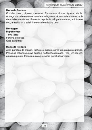 Explorando os Sabores da Batata
Modo de Preparo
Cozinhe o ovo, pique-o e reserve. Esprema o alho e pique a cebola.
Aqueça o azeite em uma panela e refogue-os. Acrescente a carne moí-
da e deixe até dourar. Somente depois de refogada a carne, adicione o
ovo, a azeitona, a salsinha e o sal e misture bem.

Montagem
Ingredientes
1 ovo (65g)
Farinha de rosca
Óleo para fritar

Modo de Preparo
Abra porções da massa, recheie e modele como um croquete grande.
Passe os bolinhos no ovo batido e na farinha de rosca. Frite, um por um,
em óleo quente. Escorra e coloque sobre papel absorvente.




                                  40
 