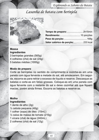Explorando os Sabores da Batata

             Lasanha de batata com berinjela



                                Tempo de preparo: ........................ 2h15min
                                Rendimento:............................... 10 porções
                                Peso da porção:................................... 168g
                                Valor calórico da porção:...............233 kcal

Massa
Ingredientes
3 berinjelas grandes (565g)
4 colheres (chá) de sal (24g)
5 batatas médias (1000g)

Modo de preparo
Corte as berinjelas no sentido do comprimento e cozinhe-as em uma
panela com água fervente e metade do sal, até amolecerem. Em segui-
da, escorra-as para retirar o excesso de líquido e reserve. Descasque as
batatas e corte-as em fatias grossas. Coloque-as em uma panela com
água fervente com o restante do sal e deixe cozinhar até que fiquem
macias, porém ainda firmes. Escorra as batatas e reserve-as.


Molho
Ingredientes
1 dente de alho (2g)
½ cebola pequena (40g)
1 colher (sopa) de óleo (15mL)
½ caixa de massa de tomate (210g)
1 xícara (chá) de água (240mL)
2 colheres (chá) de sal (12g)




                                     41
 