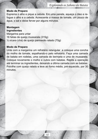 Explorando os Sabores da Batata
Modo de Preparo
Esprema o alho e pique a cebola. Em uma panela, aqueça o óleo e re-
fogue o alho e a cebola. Acrescente a massa de tomate, um pouco de
água, o sal e deixe ferver por alguns minutos.

Montagem
Ingredientes
Margarina para untar
16 fatias de queijo mussarela (315g)
½ xícara (chá) de queijo parmesão ralado (70g)

Modo de Preparo
Unte com a margarina um refratário retangular e coloque uma concha
do molho de tomate, espalhando-o pelo refratário. Faça uma camada
de batata em rodelas, uma camada de berinjela e uma de mussarela.
Coloque novamente o molho e cubra com batatas. Repita a operação
até terminar os ingredientes, deixando a última camada com as batatas.
Polvilhe com queijo ralado e leve ao forno médio, pré-aquecido, por 30
minutos.




                                 42
 